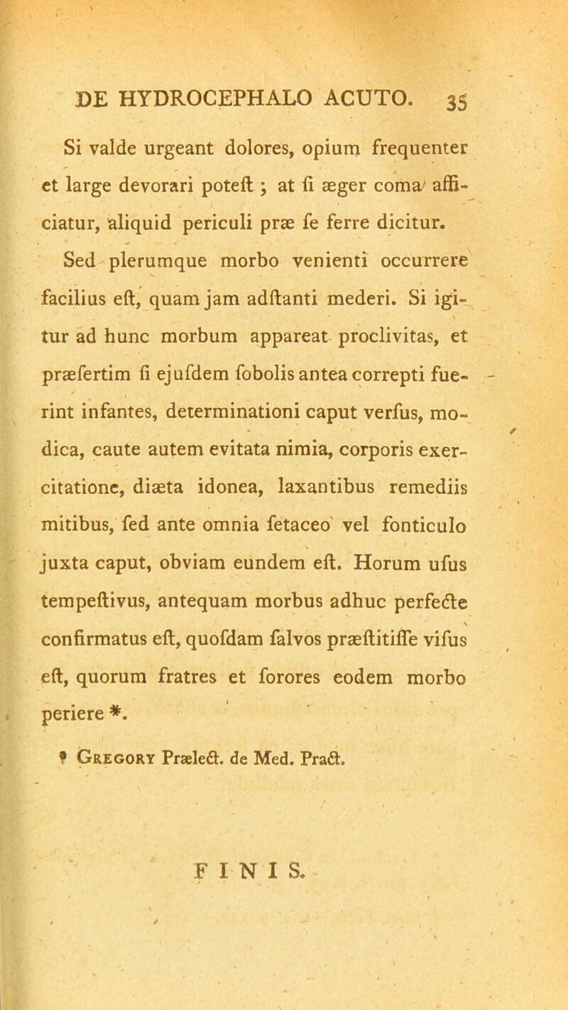 Si valde urgeant dolores, opium frequenter et large devorari poteft ; at ii aeger coma/ affi- I 1 ciatur, aliquid periculi prae fe ferre dicitur. Sed plerumque morbo venienti occurrere facilius eft, quam jam aditanti mederi. Si igi- tur ad hunc morbum appareat proclivitas, et praefertim ii ejufdem fobolis antea correpti fue- rint infantes, determinationi caput verfus, mo- dica, caute autem evitata nimia, corporis exer- citatione, diaeta idonea, laxantibus remediis mitibus, fed ante omnia fetaceo vel fonticulo juxta caput, obviam eundem eft. Horum ufus tempeftivus, antequam morbus adhuc perfedte \ confirmatus eft, quofdam falvos praeftitifle vifus eft, quorum fratres et forores eodem morbo periere *. • Gregory Praeleft. de Med. Praft. FINIS.