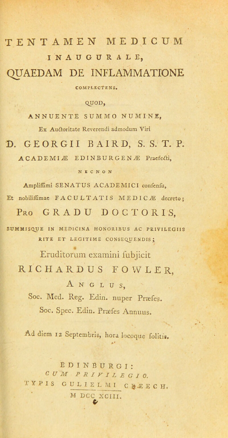 INAUGURALE, QUAEDAM DE INFLAMMATIONE complectens. quoD, ANNUENTE SUMMO NUMINE, Ex Auftoritate Reverendi admodum Viri D. G E O R G11 B AIR D, S. S. T. P. ACADEMI-ffi EDINBURGEN^ Praefeai, N E C N o N Amplifllmi SENATUS ACADEMICI confenfu, Et nobiliflimae FACULTATIS MEDICA decreto; Pro gradu DOCTORIS, SOMMISQUE IN MEDICINA HONORIBUS AC PRIVILEGIIS RITE ET LEGITIME CONSEQUENDIS i « Eruditorum examini fubjicit RICHARDUS FOWLER, A N G L U s, Soc. Med. Reg. Edin. nuper Praefes. Soc. Spec. Edin. Prsefes Annuus. Ad diem 12 Septembris, hora locoque folitii. E D I N B U R G I : CUM privilegio. TYPIS G U L I E L M I C Ij: .E E C H. M DCC XCIII.