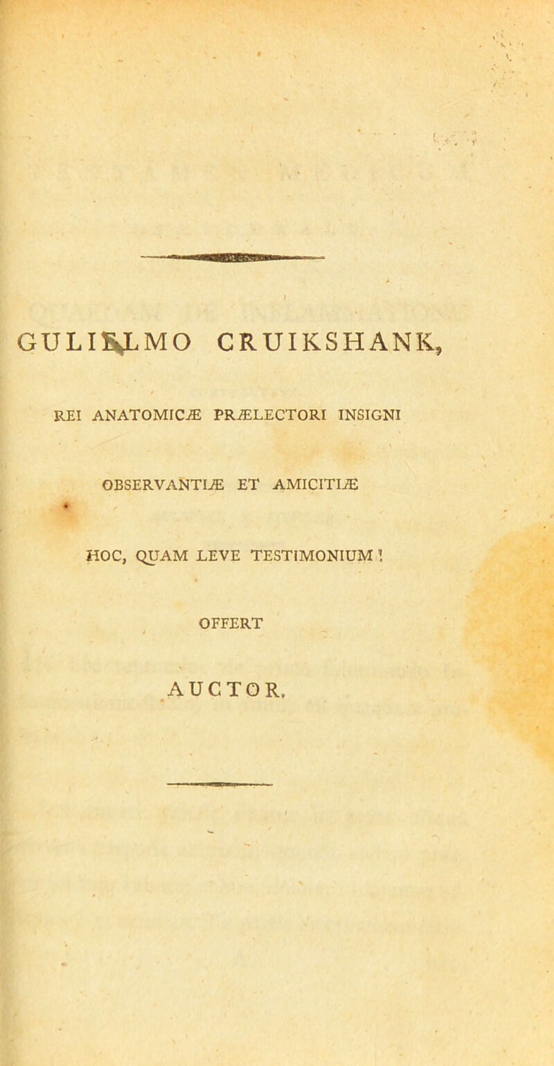 GULIH^LMO CRUIKSHANK, REI ANATOMICA PR^LECTORI INSIGNI OBSERVANTIA ET AMICITIA HOC, QUAM LEVE TESTIMONIUM 1 OFFERT AUCTOR.