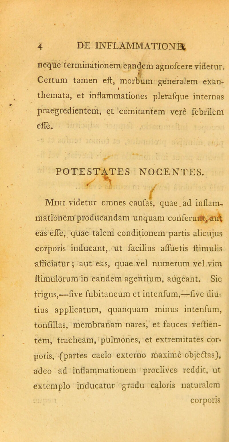 neque terminationem eandem agnofcere videtur. ij Certum tamen eft, morbum generalem exan- themata, et inflammationes pletafque internas praegredientem, et comitantem vere febrilem eflTe. POTESTATES NOCENTES. Mihi videtur omnes caufasj quae ad inflam^ matibnem'producandam unquam conferuF»i-«n^ eas eflTe, quae talem conditionem partis alicujus corporis inducant, ut facilius aflTuetis ftimulis afficiatur; aut eas, quae vel numerum vel vim ffimulorum in eandem agentium, augeant. Sic frigus,—five fubitaneum et intenfum,—five diu- tius applicatum, quanquam minus intenfum, tonfillas, membranam nares, et fauces veftien- tem, tracheam, pulmones, et extremitates cor-^ poris, (partes caelo externo maxime objedfas), adeo ad inflam.mationem proclives reddit, ut extemplo inducatur gradu caloris naturalem corporis