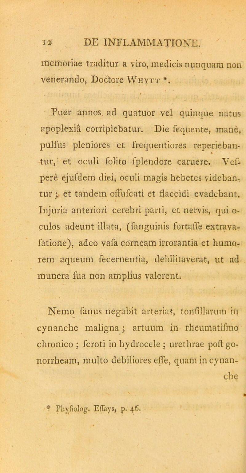 memoriae traditur a viro, medicis nunquam non venerando, Dodore Whytt t Puer annos, ad quatuor vel quinque natus apoplexia corripiebatur. Die feqliente, mane, pulfus pleniores et frequentiores reperieban- tur, et oculi folitp fplendore caruere. Vef- pere ejufdem diei, oculi magis hebetes videban- tur et tandem olfufcati et flaccidi evadebant. Injuria anteriori cerebri parti, et nervis, qui o- culos adeunt illata, (fanguinis fortalTe extrava- fatione), adeo vafa corneam irrorantia et humo- rem aqueum fecernentia, debilitaverat, ut ad munera fua non amplius valerent. Nemo fanus negabit arterias, tonfillarum in cynanche maligna; artuum in rheumatifmo chronico ; fcroti in hydrocele j urethrae pofl; go- norrheam, multo debiliores eflTe, quam in cynan- che \ ^ Phyfiolog. Eflays, p. 46.
