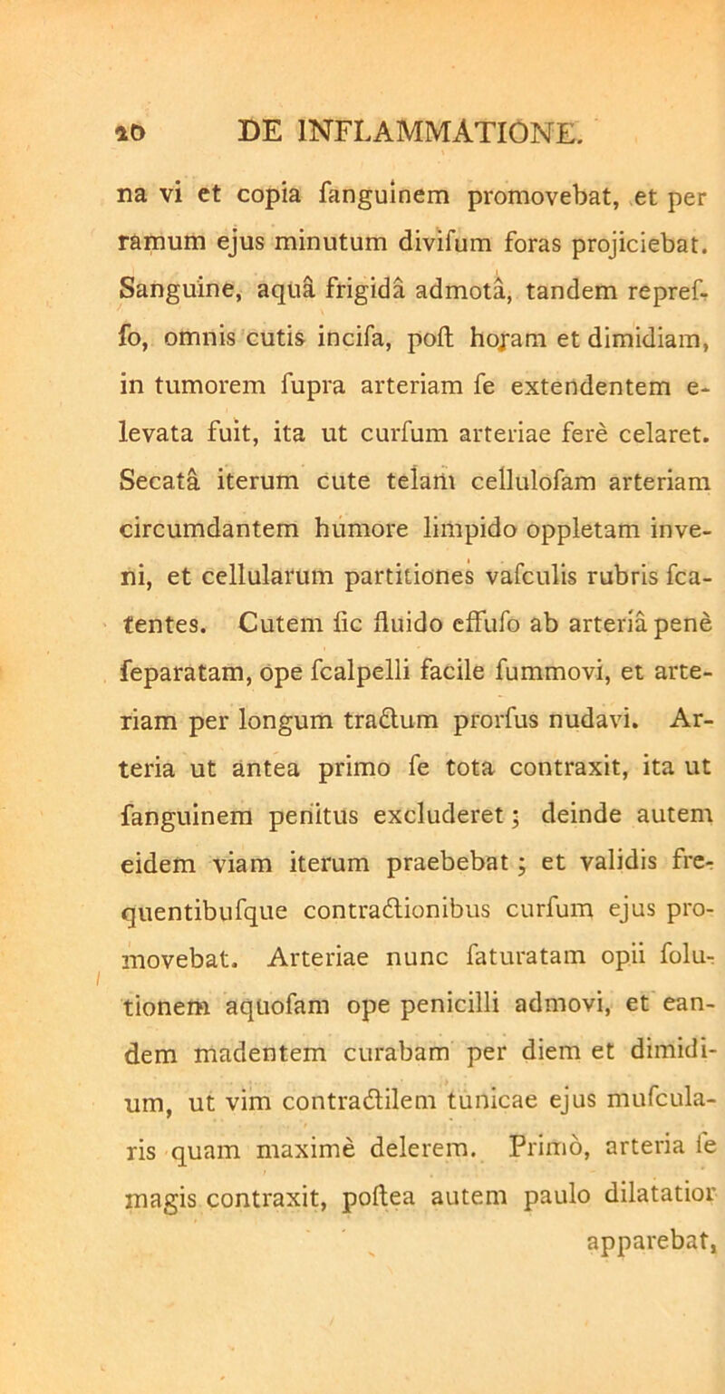 na vi et copia fangulnem promovebat, et per ramum ejus minutum divifum foras projiciebat. Sanguine, aqua frigida admota, tandem repref- fo, omnis cutis incifa, poft hojam et dimidiam, in tumorem fupra arteriam fe extendentem e- levata fuit, ita ut curfum arteriae fere celaret. Secata iterum cute telam cellulofam arteriam circumdantem humore limpido oppletam inve- ni, et cellularum partitiones vafculis rubris fca- tentes. Cutem fic fluido cffufo ab arteria pene feparatam, ope fcalpelli facile fummovi, et arte- riam per longum traftum prorfus nudavi. Ar- teria ut antea primo fe tota contraxit, ita ut fanguinera periitus excluderet; deinde autem eidem viam iterum praebebat; et validis frcr quentibufque contradlionibus curfum ejus pro- movebat. Arteriae nunc faturatam opii folu- tionem aqtiofam ope penicilli admovi, et ean- dem madentem curabam per diem et dimidi- um, ut vim contradlilem tunicae ejus mufcula- ris quam maxime delerem. Primo, arteria fe magis contraxit, poftea autem paulo dilatatior apparebat,