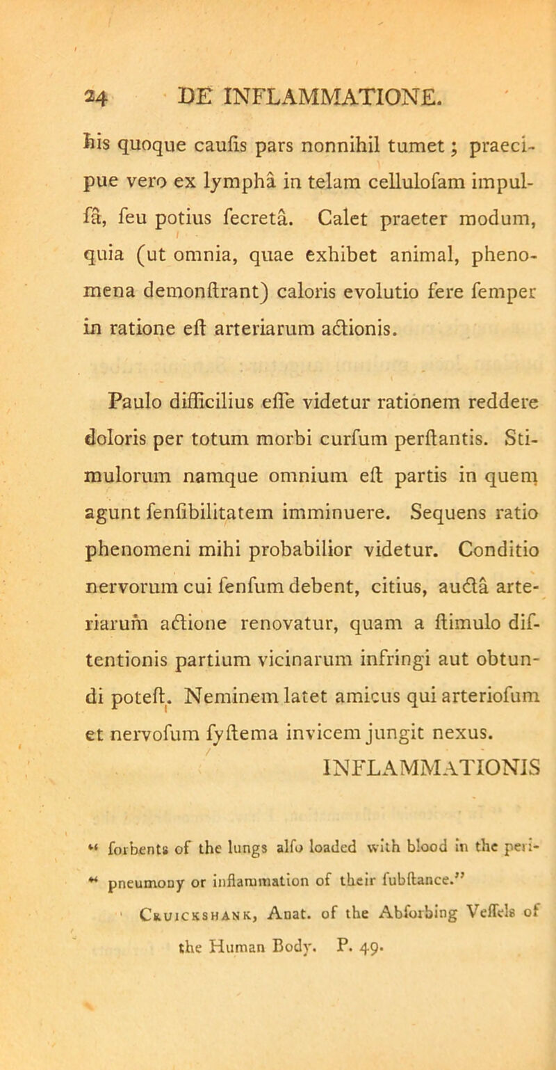 fcis quoque caufis pars nonnihil tumet; praeci- pue vero ex lympha in telam cellulofam impul- fa, feu potius fecreta. Calet praeter modum, quia (ut omnia, quae exhibet animal, pheno- mena demonftrant) caloris evolutio fere femper in ratione eft arteriarum adionis. Paulo difficilius effe videtur rationem reddere doloris per totum morbi curfum perflantis. Sti- mulorum namque omnium efl partis in queni agunt fenfibilitatem imminuere. Sequens ratio phenomeni mihi probabilior videtur. Conditio nervorum cui fenfum debent, citius, auda arte- riarum adione renovatur, quam a flimulo dif- tentionis partium vicinarum infringi aut obtun- di potefl. Neminem latet amicus qui arteriofum et nervofum fyflema invicem jungit nexus. INFLAMMATIONIS foibfints of the lungs alfo loaded wllh blood in thc peii- pneumony or inflanimation of tbeir fubftance.” CauJCKSHANK, Anat. of the Abforbing Veffels of the Human Body. P. 49.