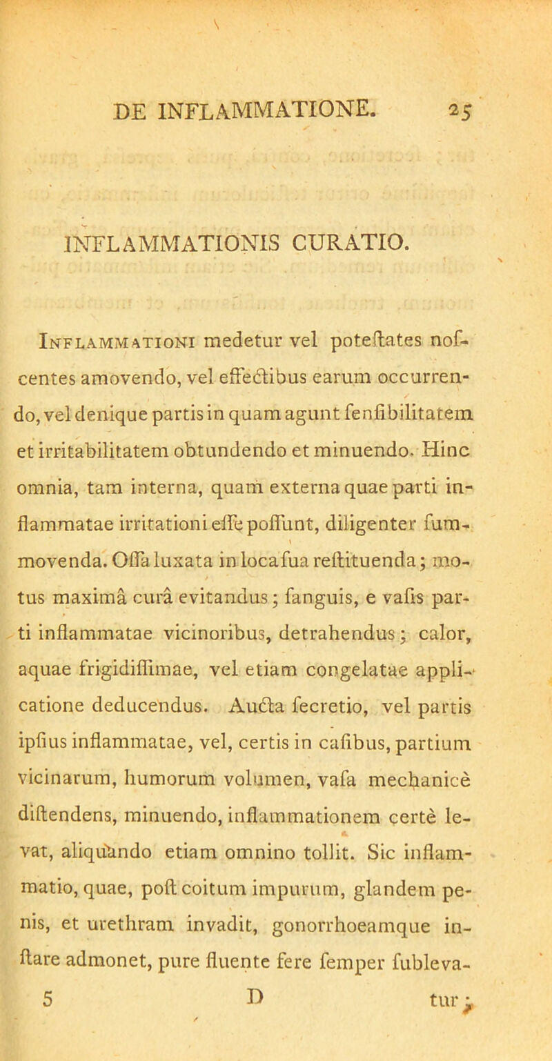 INFLAMMATIONIS CURATIO. 1 Inflammationi medetur vel poteftates nof- centes amovendo, vel efFedibus earum occurren- do, vel denique partis in quam agunt fenfibilitatein et irritabilitatem obtundendo et minuendo. Hinc omnia, tam interna, quarti externa quae parti in- flammatae irritationi effepoflTunt, diligenter fum- \ movenda. Oflaluxata inlocafua reftituenda; mo- / tus maxima cura evitandus; fanguis, e vafis par- ti inflammatae vicinoribus, detrahendus; calor, aquae frigidiflimae, vel etiam congelatae appli-* catione deducendus. Audla fecretio, vel partis ipfius inflammatae, vel, certis in cafibus, partium vicinarum, humorum volumen, vafa mechanice diftendens, minuendo, inflammationem certe le- vat, aliqubndo etiam omnino tollit. Sic inflam- matio, quae, poft coitum impurum, glandem pe- nis, et urethram invadit, gonorrhoeamque in- flare admonet, pure fluente fere femper fubleva- 5 D tur ^