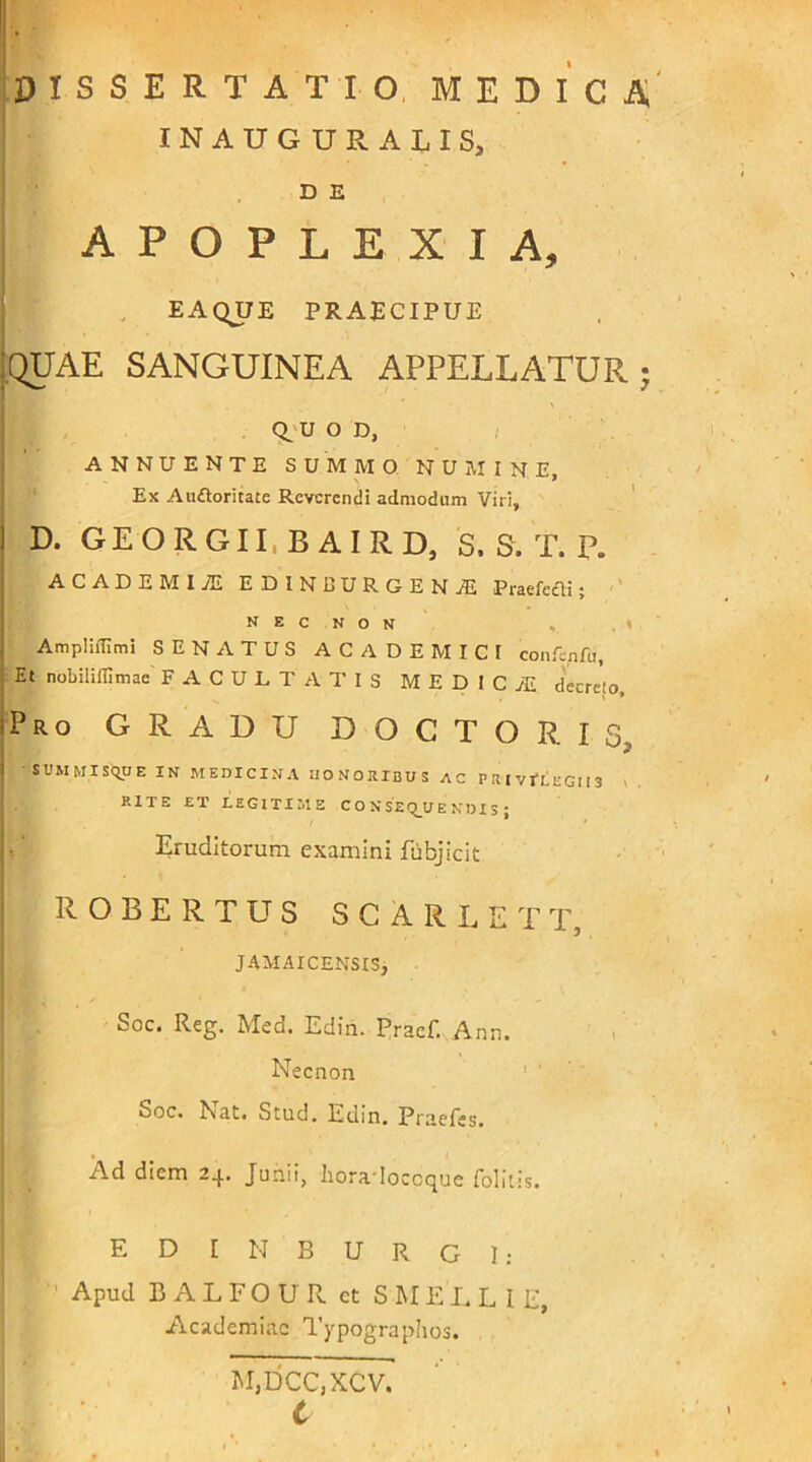 INAUGURATIS, D E APOPLEXIA, EAQUE PRAECIPUE :quae sanguinea appellatur Q.U o D, ANNUENTE SUMMO NUMINE, Ex Au&oritate Reverendi admodum Viri, D. GEORGII.BAIRD, S. S. T. P. ACADEMIA! EDINIIURGENA! Praefedli; n e c n o N AmpliiTimi SENATUS ACADEMICI confepfu. Et nobilifflmae FACULTATIS MEDICA! decrcio. Pro GRADU DOCTO R i s, SUMMISQUE IN MEDICINA HONORIBUS AC P RI VI*LEGl I 3 I, RITE ET LEGITIME CONSE QU E N DI S ; Eruditorum examini fubjicit ! R O B E R T U S SGARLET T, JAM AI CENSIS, Soc. Reg. Med. Edin. Rraef. Anu. Necnon Soc. Nat. Stud. Edin. Praefes. ^d diem 2.J.. Junii, horadocccjue folitis. E D I N B U R G I: Apud BALFOUR ct SMELLI E, Academiae Typographos. M,DCC,XCV. C v#*