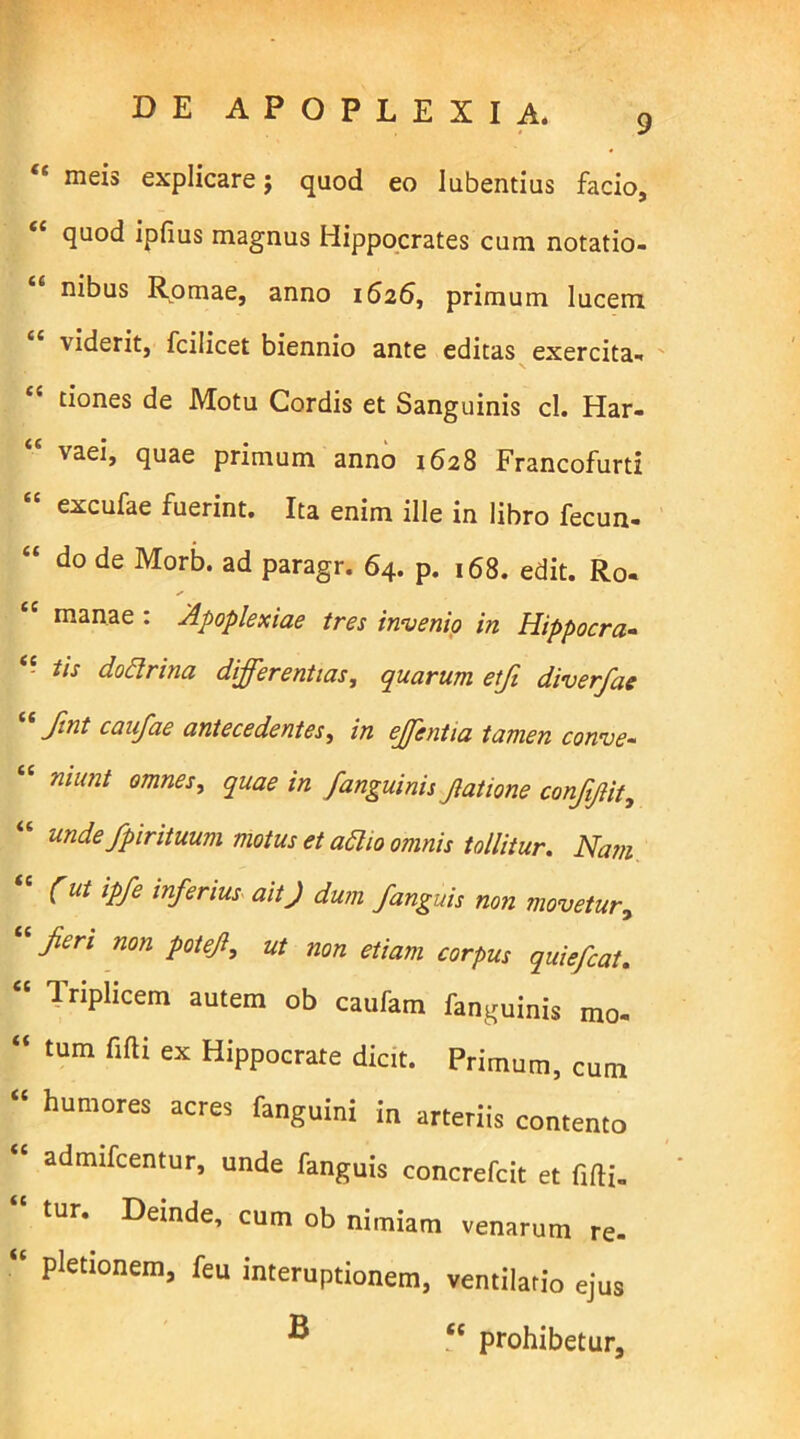 “ meis explicare j quod eo lubentius facio, £< quod ipfius magnus Hippocrates cum notatio- nibus Romae, anno 1626, primum lucem viderit, fcilicet biennio ante editas exercita- tiones de Motu Cordis et Sanguinis cl. Har- \aei, quae primum anno 1628 Francofurti excufae fuerint. Ita enim ille in libro fecun- “ do de Morb- ad paragr. 64. p. 168. edit. Ro- manae : Apoplexiae tres invenio in Hippocra- tis doctrina differentias, quarum etfi diver/ae “ fmt caufae antecedentes, in effentia tamen conve- “ ruunt omnes, quae in /anguinis Jiatione confffit, “ unde /piriituum motus et adi10 omnis tollitur. Nam (ut ipfe inferius ait J dum /anguis non movetur, /eri non pote/, ut non etiam corpus quiefcat. <c Triplicem autem ob caufam fanguinis mo- “ tum fifti ex Hippocrate dicit. Primum, cum “ humores acres fanguini in arteriis contento “ admifcentur, unde fanguis concrefcit et fifti- tur. Deinde, cum ob nimiam venarum re- “ pletionem, feu interuptionem, ventilatio ejus ® “ prohibetur.