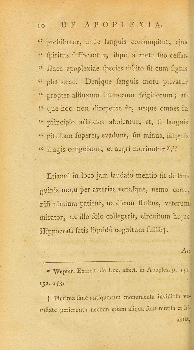 44 prohibetur, unde fanguis corrumpitur, ejus 44 fpiritus fuffocantur, ifque a motu fuo ceffat. 44 Haec apoplexiae fpecies fubito fit cum fignis 44 plethorae. Denique fanguis motu privatur 44 propter afHuxum humorum frigidorum ; at- 4£ que hoc non direpente fit, neque omnes in ££ principio a&iones abolentur, et, fi fanguis ££ pituitam fuperet, evadunt, fin minus, fanguis 44 magis congelatur, et aegri moriuntur*.” Etiamfi in loco jam laudato mentio fit de fan- guinis motu per arterias venafque, nemo certe, nifi nimium patiens, ne dicam ftultus, veterum mirator, ex illo folo collegerit, circuitum hujus Hippocrati fatis liquido cognitum fuiffef. * Wepfer. Exercit. dc Loc. affeft. in Apoplex. p. 151. 152. 153. -J- Plurima fane antiquorum monumenta invidiofa ve- tullate perierunt; necnon etiam aliqua funt mutila et hi- antia,