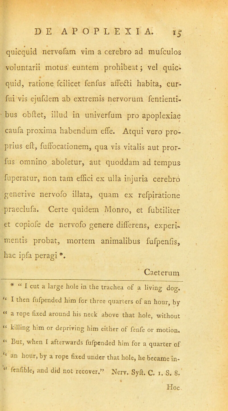 *5 quicquid nervofam vim a cerebro ad mufculos voluntarii motus euntem prohibeat; vel quic- quid, ratione fcilicet fenfus affe&i habita, cur- fui vis ejufdem ab extremis nervorum fentienti- bus obdet, illud in univerfum pro apoplexiae caufa proxima habendum efie. Atqui vero pro- prius ed, fuffocationem, qua vis vitalis aut pror- fus omnino aboletur, aut quoddam ad tempus fuperatur, non tam effici ex ulla injuria cerebro generive nervofo illata, quam ex refpiratione praeclufa. Certe quidem Monro, et fubtiliter et copiofe de nervofo genere diderens, experi- mentis probat, mortem animalibus fufpenfis, hac ipfa peragi *. Caeterum * “ I cut a large hole in the trachea of a living dog. “ I then fufpended him for three quarters of an liour, by “ a r0Pe fixed around his neck above that hole, without “ kilIing him or depriving him either of fenfe or motion. “ But, when 1 afterwards fufpended him for a quarter of an hour, by a rope fixed under that hole, he became in- “ fenflble> and did not recover.” Nerv. Syft. C. 1. S. 8. Hoc.