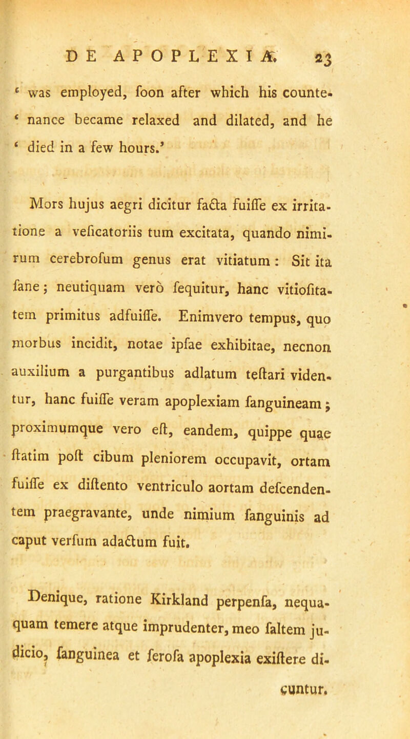 1 was employed, foon after which his counte. ‘ nance became relaxed and dilated, and he ‘ died in a few hours.’ Mors hujus aegri dicitur fa&a fuifle ex irrita- tione a veficatoriis tum excitata, quando nimi- rum cerebrofum genus erat vitiatum : Sit ita fane; neutiquam vero fequitur, hanc vitiofita- tem primitus adfuifie. Enimvero tempus, quo morbus incidit, notae ipfae exhibitae, necnon auxilium a purgantibus adlatum teftari viden- tur, hanc fuifle veram apoplexiam fanguineamj pioximumque vero eft, eandem, quippe quae ftatim pofl: cibum pleniorem occupavit, ortam fuifle ex diflento ventriculo aortam defcenden- tem praegravante, unde nimium fanguinis ad caput verfum ada&um fuit. Denique, ratione Kirkland perpenfa, nequa- quam temere atque imprudenter, meo faltem ju- dicio, fanguinea et ferofa apoplexia exiftere di- cuntur.