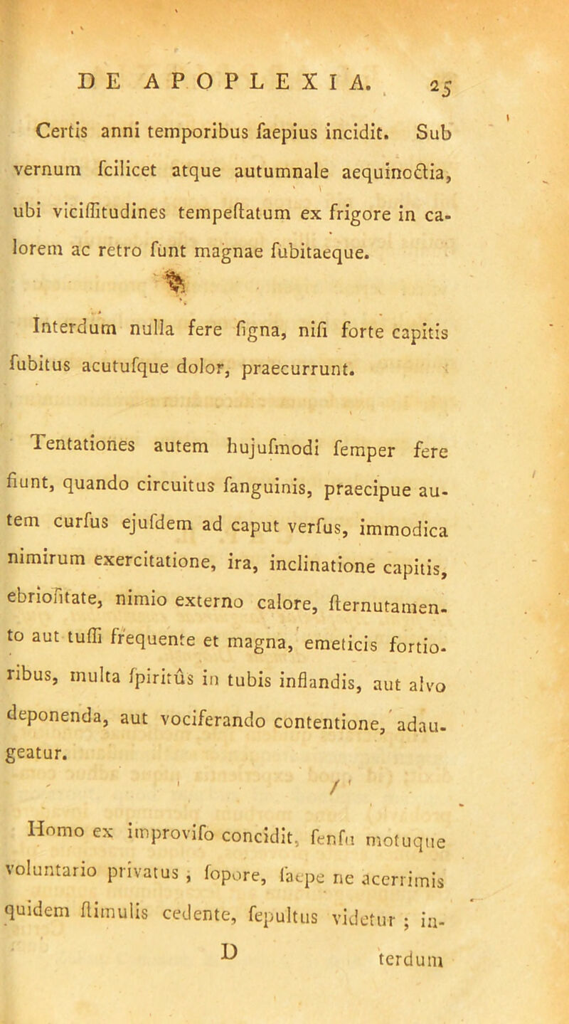 Certis anni temporibus faepius incidit. Sub vernum fcilicet atque autumnale aequinodlia, , ' V ubi viciflitudines tempeftatum ex frigore in ca- lorem ac retro funt magnae fubitaeque. ' ' % Interdum nulla fere ligna, nifi forte capitis fubitus acutufque dolor, praecurrunt. i d entationes autem hujufmodi femper fere funt, quando circuitus fanguinis, praecipue au- tem curfus ejufdem ad caput verfus, immodica nimirum exercitatione, ira, inclinatione capitis, ebriofitate, nimio externo calore, fternutamen- to aut tufli frequente et magna, emeticis fortio- ribus, multa fpiritus in tubis inflandis, aut alvo deponenda, aut vociferando contentione, adau- geatur. \ r Homo ex improvifo concidit, fenfu motuque voluntario privatus , fopore, laepe ne acerrimis quidem (limulis cedente, fepultus videtur ; in- D terdum