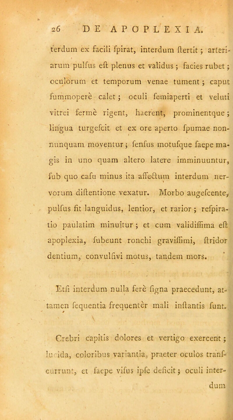 terdum ex facili fpirat, interdum ftertit; arteri- arum pulfus eft plenus et validus; facies rubet; oculorum et temporum venae tument; caput fummopere calet ; oculi femiaperti et veluti vitrei ferine rigent, haerent, prominentque; lingua turgefcit et ex ore aperto fpumae non- i nunquam moventur ; fenfus motufque faepe ma- gis in uno quam altero latere imminuuntur, fub quo cafu minus ita affe&um interdum ner- vorum diflentione vexatur. Morbo augefcente, pulfus fit languidus, lentior, et rarior ; refpira- tio paulatim minuitur ; et cum validifiima eft: apoplexia, fubeunt ronchi graviftimi, ftridor dentium, convulfivi motus, tandem mors. v k Etfi interdum nulla fere figna praecedunt, at- tamen fequentia frequenter mali inftantis funt. Crebri capitis dolores et vertigo exercent; lu ida, coloribus variantia, praeter oculos tranf- currunt, et faepe vifus ipfe deficit $ oculi inter- dum