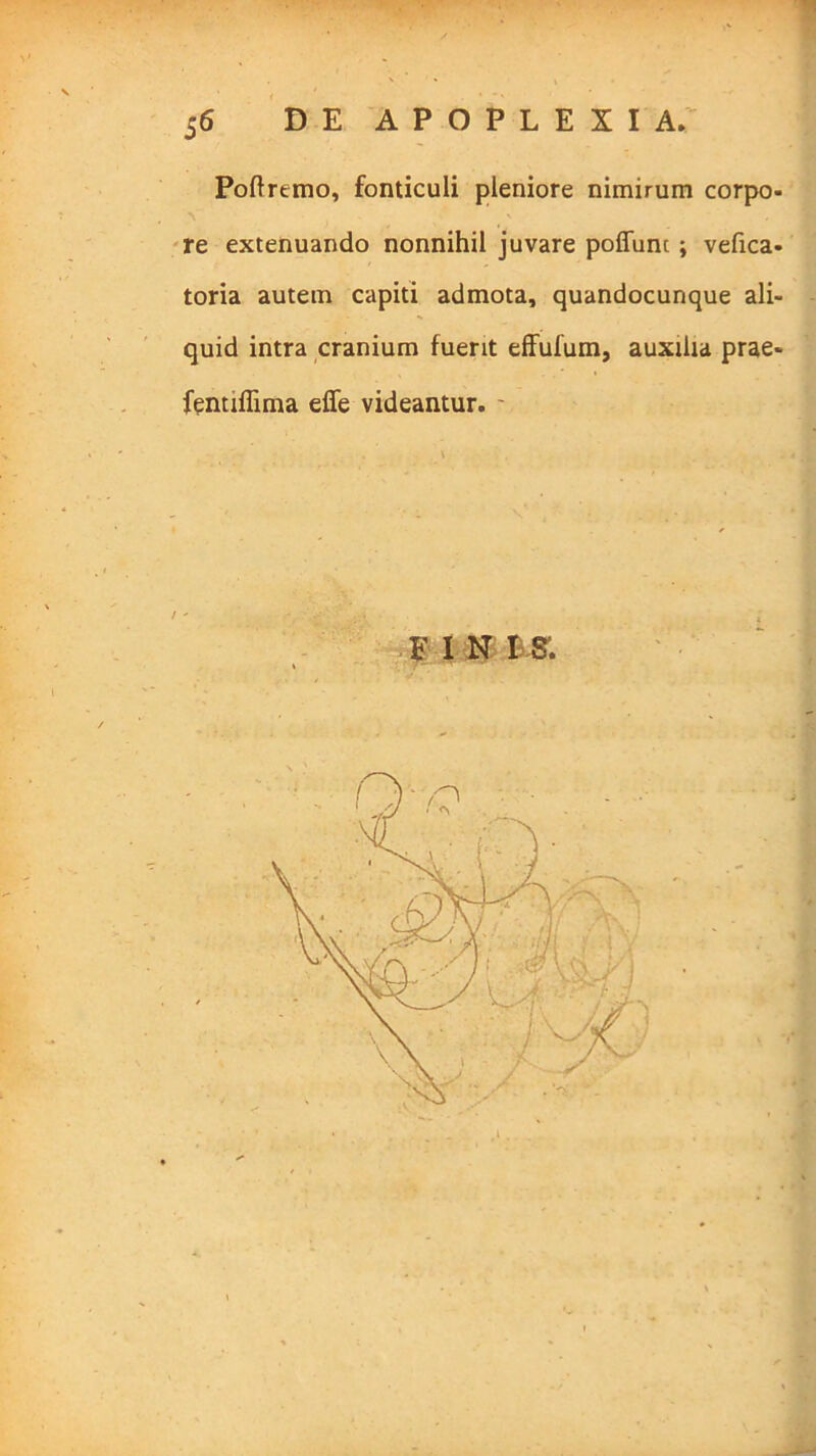 Poftremo, fonticuli pleniore nimirum corpo- re extenuando nonnihil juvare poffunc ; vefica- toria autem capiti admota, quandocunque ali- quid intra cranium fuerit effulum, auxilia prae- fentiflima effe videantur. FIN IS'.