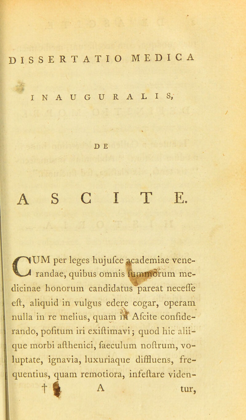 INAUGURALIS, D E ASCITE. CUM per leges hujufce^cademiae vene- randae, quibus omnis fumi^drum me- dicinae honorum candidatus pareat necefle eft, aliquid in vulgus edere cogar, operam nulla in re melius, quam \k Afcite confide- rando, politum iri exiftimavi; quod hic alii- que morbi adhenici, faeculum noftrum, vo- luptate, ignavia, luxuriaque diffluens, fre- quentius, quam remotiora, infeltare viden- t ^ A tur,