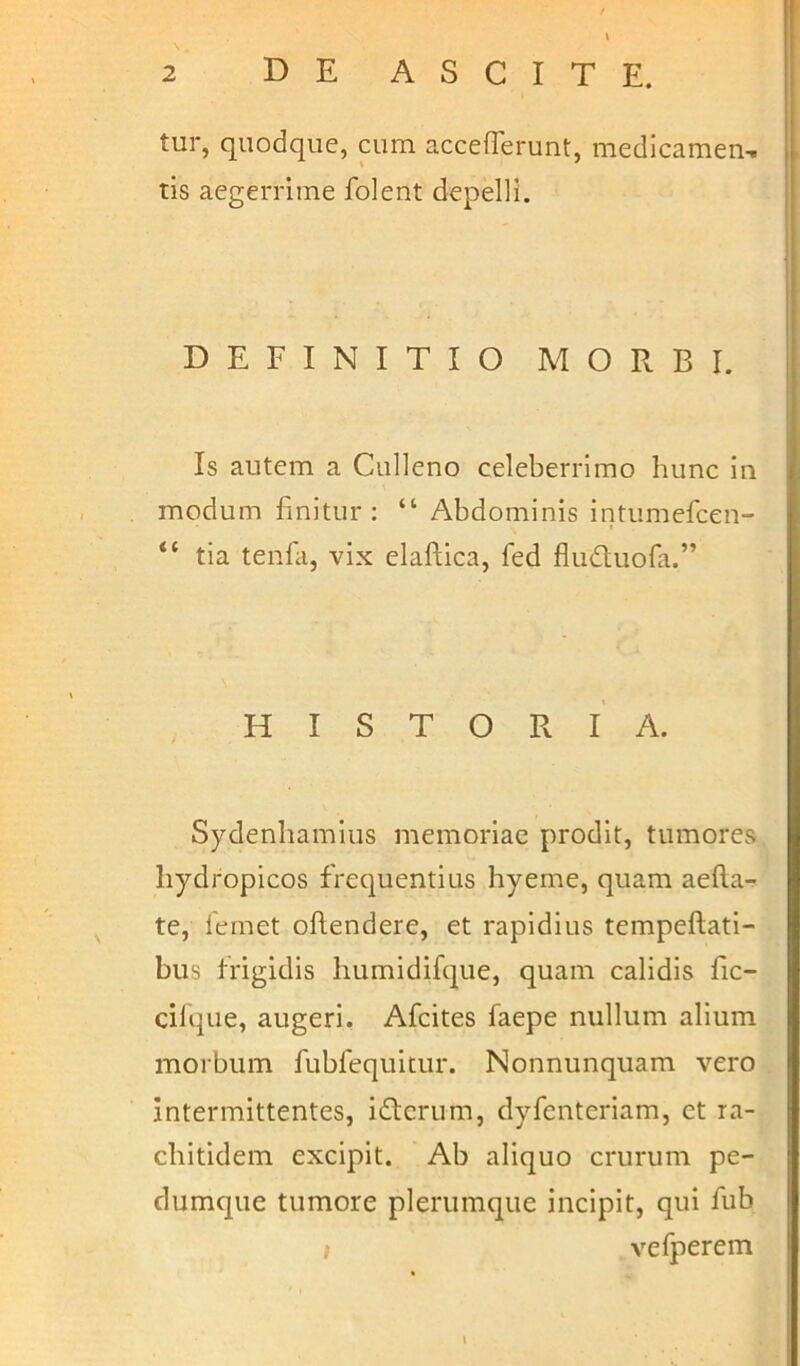 tur, quodque, cum accefierunt, medicamen, tis aegerrime folent depelli. DEFINITIO MORBI. Is autem a Culleno celeberrimo hunc in modum finitur: “ Abdominis intumefcen- “ tia tenfa, vix elaftica, fed fludtuofa.” HISTORIA. Sydenhamius memoriae prodit, tumores hydropicos frequentius hyeme, quam aefia- te, femet oftendere, et rapidius tempeftati- bus frigidis humidifque, quam calidis fic- cifque, augeri. Afcites laepe nullum alium morbum fubfequitur. Nonnunquam vero intermittentes, iftcrum, dyfenteriam, et ra- chitidem excipit. Ab aliquo crurum pe- dumque tumore plerumque incipit, qui fub vefperem l