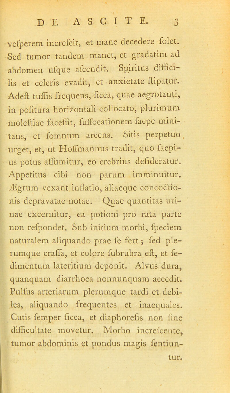 vefperem increfcit, et mane decedere folet. Sed tumor tandem manet, et gradatim ad abdomen ufque afcendit. Spiritus diffici- lis et celeris evadit) et anxietate ftipatur. Adeft tuffis frequens, ficca, quae aegrotanti, in politura horizontali collocato, plurimum molelliae faceffit, fulfocationem laepe mini- tans, et fomnum arcens. Sitis perpetuo, urget, et, ut HofFmannus tradit, quo faepi- us potus affiimitur, eo crebrius defideratur. Appetitus cibi non parum imminuitur. fEgrum vexant inflatio, aliaeque concodtio- nis depravatae notae. Quae quantitas uri- nae excernitur, ea potioni pro rata parte non refpondet. Sub initium morbi, fpeciem naturalem aliquando prae fe fert; fed ple- rumque crafla, et colore fubrubra eft, et fe- dimentum lateritium deponit. Alvus dura, quanquam diarrhoea nonnunquam accedit. Pulfus arteriarum plerumque tardi et debi- les, aliquando frequentes et inaequales. Cutis femper ficca, et diaphorefis non line difficultate movetur. Morbo increlcente, tumor abdominis et pondus magis fentiun-