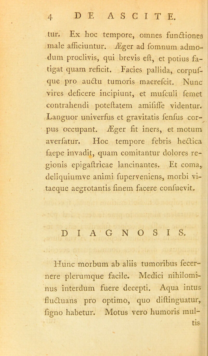 tur. Ex hoc tempore, omnes fun&iones male afficiuntur. iEger ad fomnum admo- dum proclivis, qui brevis eft, et potius fa- tigat quam reficit. Facies pallida, corpuf- que pro au&u tumoris macrefcit. Nunc vires deficere incipiunt, et mufculi femet contrahendi poteftatem amififie videntur. Languor univerfus et gravitatis fenfus cor- pus occupant, ffiger fit iners, et motum averfatur. Hoc tempore febris hedtica faepe invadit, quam comitantur dolores re- gionis epigaftricae lancinantes. Et coma, deliquiumve animi fuperveniens, morbi vi- taeque aegrotantis finem facere confuevit. DIAGNOSIS. Hunc morbum ab aliis tumoribus fecer- nere plerumque facile. Medici nihilomi- nus interdum fuere decepti. Aqua intus flu&uans pro optimo, quo diftinguatur, figno habetur. Motus vero humoris mul- tis