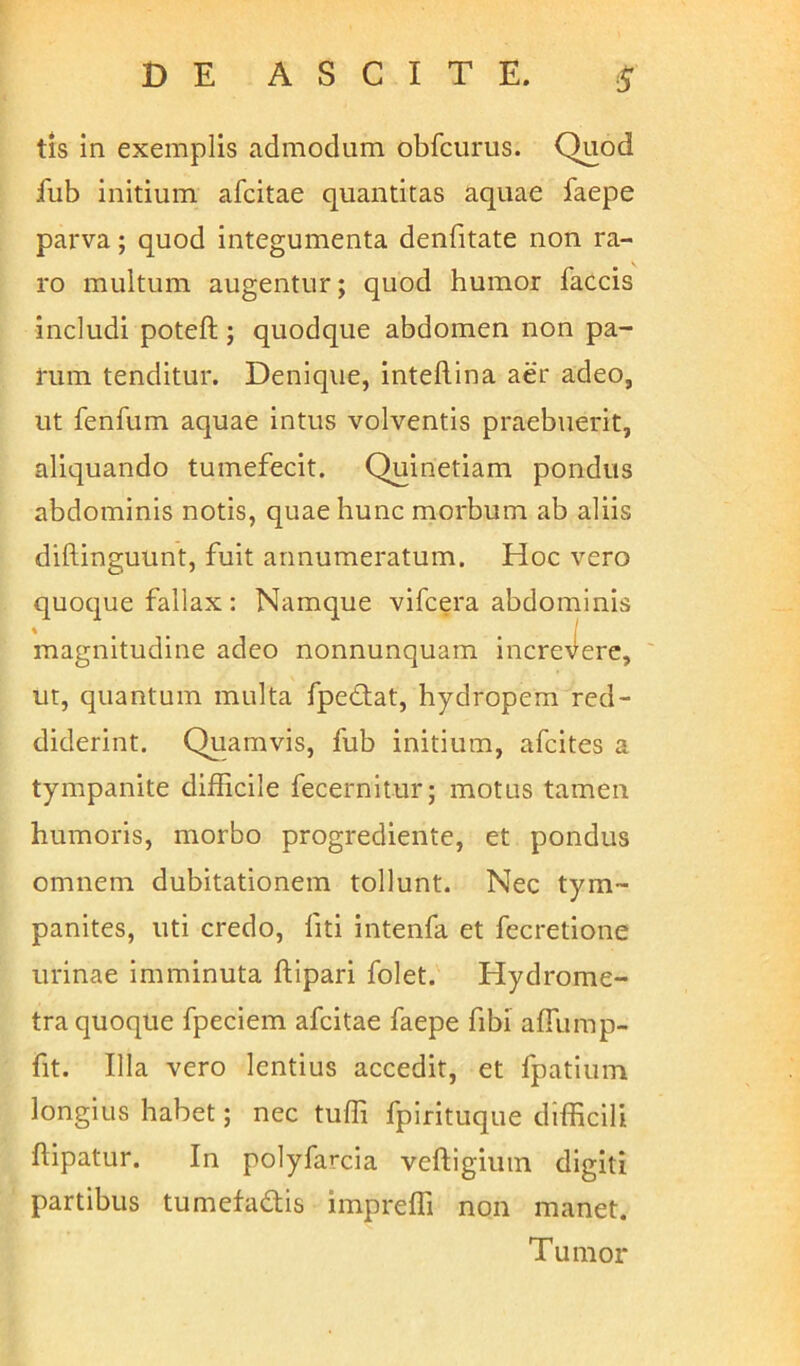 tis in exemplis admodum obfcurus. Quod fub initium afcitae quantitas aquae faepe parva; quod integumenta denfitate non ra- ro multum augentur; quod humor faecis includi poteft ; quodque abdomen non pa- rum tenditur. Denique, inteftina aer adeo, ut fenfum aquae intus volventis praebuerit, aliquando tumefecit. Quinetiam pondus abdominis notis, quae hunc morbum ab aliis diftinguunt, fuit annumeratum. Hoc vero quoque fallax: Namque vifcera abdominis magnitudine adeo nonnunquam increvere, ut, quantum multa fpetlat, hydropem red- diderint. Quamvis, fub initium, afeites a tympanite difficile fecernitur; motus tamen humoris, morbo progrediente, et pondus omnem dubitationem tollunt. Nec tym- panites, uti credo, liti intenfa et fecretione urinae imminuta ftipari folet. Hydrome- tra quoque fpeciem afcitae faepe fibi affiimp- fit. Illa vero lentius accedit, et fpatium longius habet; nec tuffi fpirituque difficili fipatur. In polyfarcia veftigium digiti partibus tumefadis impreffi non manet. Tumor