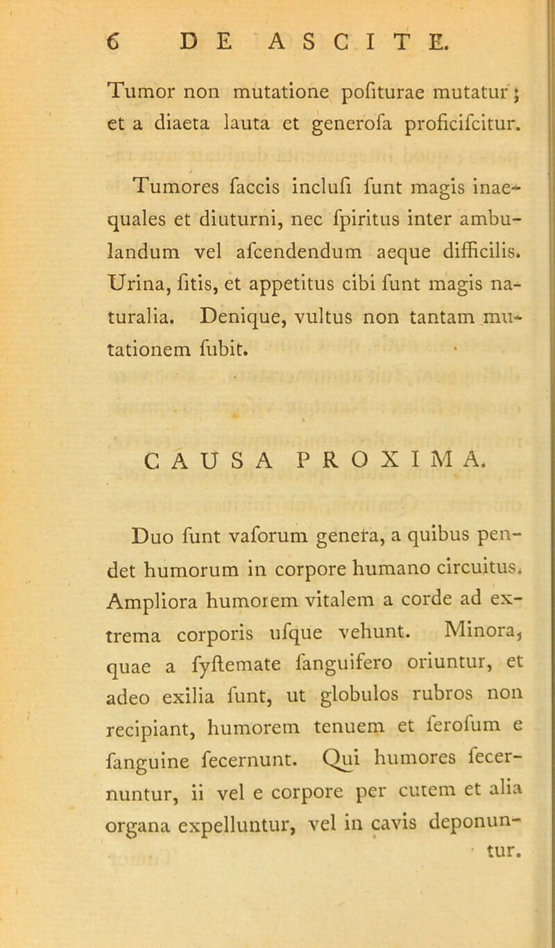 Tumor non mutatione pofiturae mutatur ; et a diaeta lauta et generofa proficifcitur. Tumores faecis inclufi funt magis inae- quales et diuturni, nec fpiritus inter ambu- landum vel afeendendum aeque difficilis. Urina, fitis, et appetitus cibi funt magis na- turalia. Denique, vultus non tantam mu- tationem fubit. CAUSA PROXIMA. Duo funt vaforum genera, a quibus pen- det humorum in corpore humano circuitus. Ampliora humorem vitalem a corde ad ex- trema corporis ufque vehunt. Minora, quae a fyftemate fanguifero oriuntur, et adeo exilia funt, ut globulos rubros non recipiant, humorem tenuem et lerofum e fanguine fecernunt. Qui humores fecer- nuntur, ii vel e corpore per cutem et alia organa expelluntur, vel in cavis deponun- • tur.