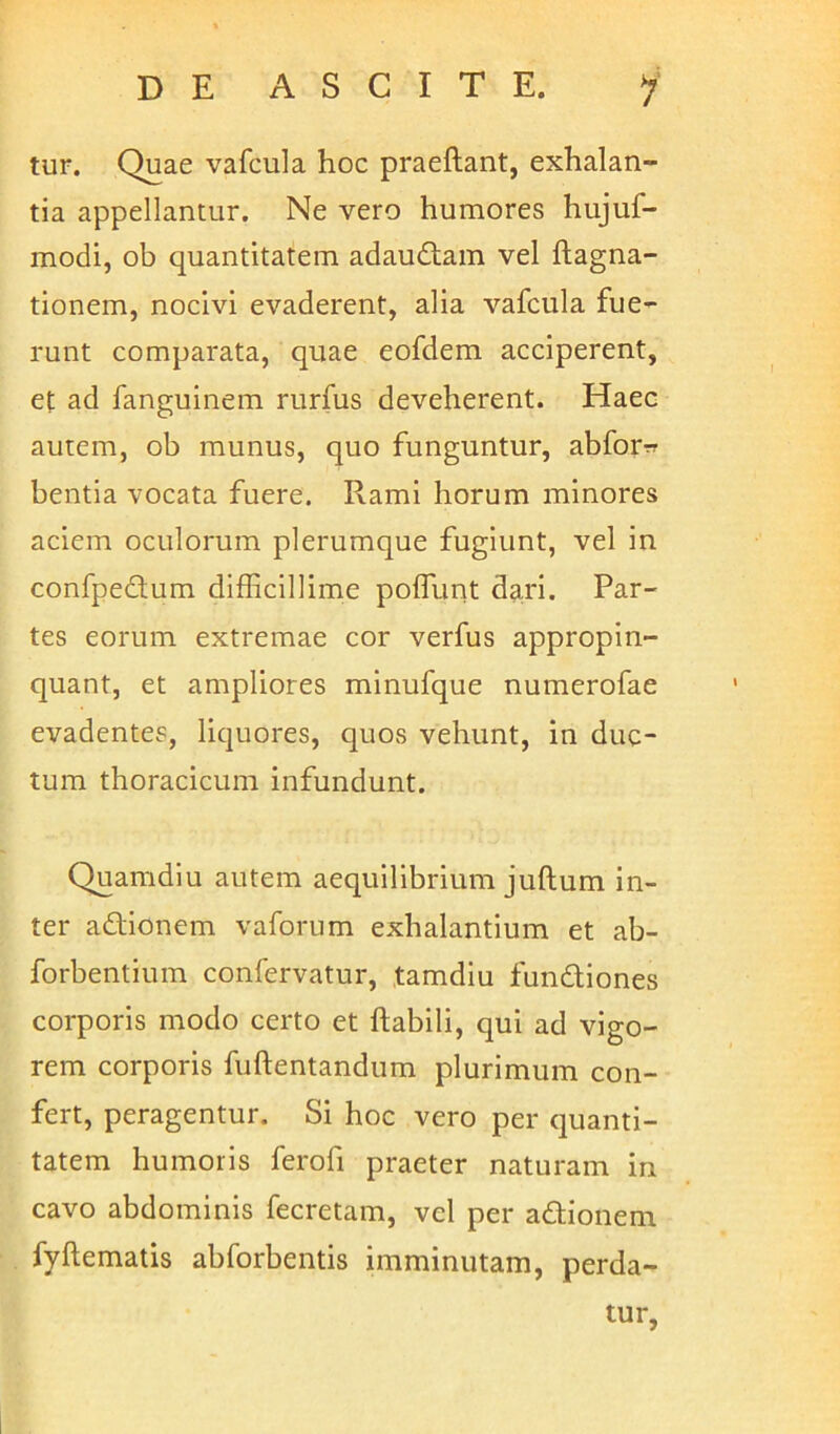 tur. Quae vafcula hoc praeftant, exhalan- tia appellantur. Ne vero humores hujuf- modi, ob quantitatem adaudam vel ftagna- tionem, nocivi evaderent, alia vafcula fue- runt comparata, quae eofdem acciperent, et ad fanguinem rurfus deveherent. Haec autem, ob munus, quo funguntur, abforrr bentia vocata fuere. Rami horum minores aciem oculorum plerumque fugiunt, vel in confpedum difficillime poffunt dari. Par- tes eorum extremae cor verfus appropin- quant, et ampliores minufque numerofae evadentes, liquores, quos vehunt, in duc- tum thoracicum infundunt. Quamdiu autem aequilibrium juftum in- ter adionem vaforum exhalantium et ab- forbentium confervatur, tamdiu fundiones corporis modo certo et Habili, qui ad vigo- rem corporis fuftentandum plurimum con- fert, peragentur. Si hoc vero per quanti- tatem humoris ferofi praeter naturam in cavo abdominis fecretam, vel per adionem fyftematis abforbentis imminutam, perda- tur.