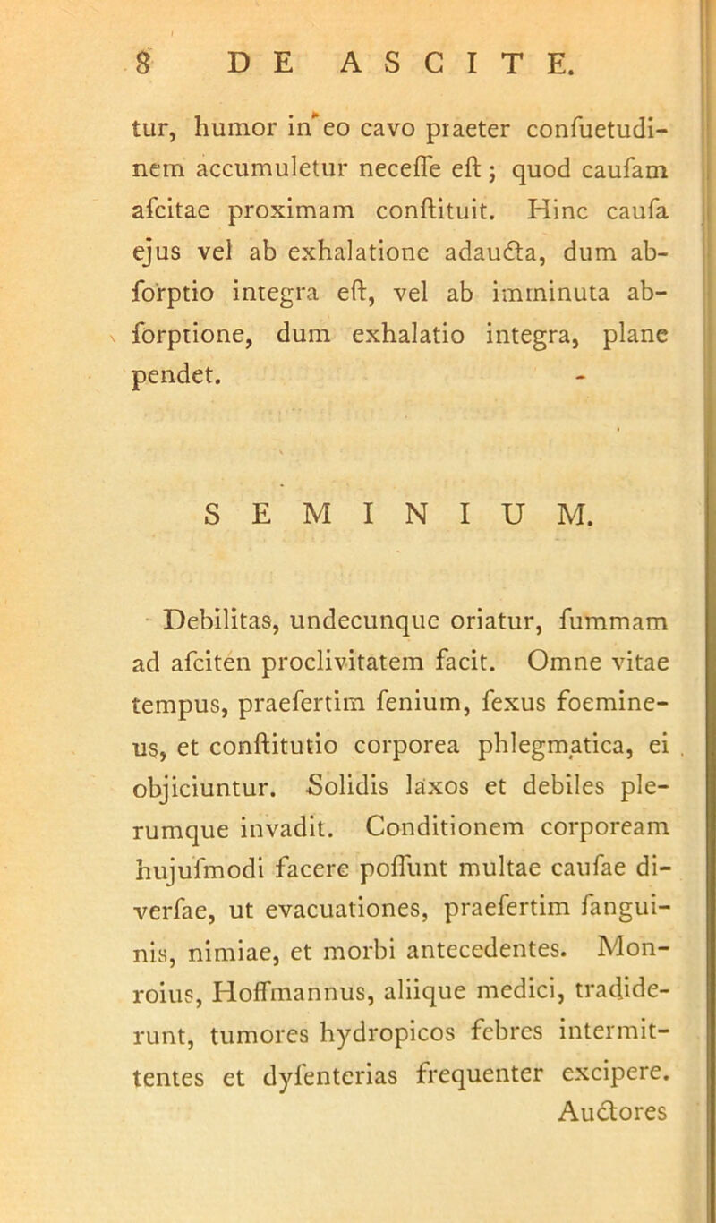 tur, humor in'eo cavo praeter confuetudi- nem accumuletur neceffe eft; quod caufam afcitae proximam conftituit. Hinc caufa ejus vel ab exhalatione adaudta, dum ab- forptio integra eft, vel ab imminuta ab- forptione, dum exhalatio integra, plane pendet. SEMINIUM. Debilitas, undecunque oriatur, fummam ad afciten proclivitatem facit. Omne vitae tempus, praefertim fenium, fexus foemine- us, et conftitutio corporea phlegmatica, ei objiciuntur. Solidis laxos et debiles ple- rumque invadit. Conditionem corpoream hujufmodi facere poffunt multae caufae di- verfae, ut evacuationes, praefertim fangui- nis, nimiae, et morbi antecedentes. Mon- roius, Hoffmannus, aliique medici, tradide- runt, tumores hydropicos febres intermit- tentes et dyfenterias frequenter excipere. Auctores