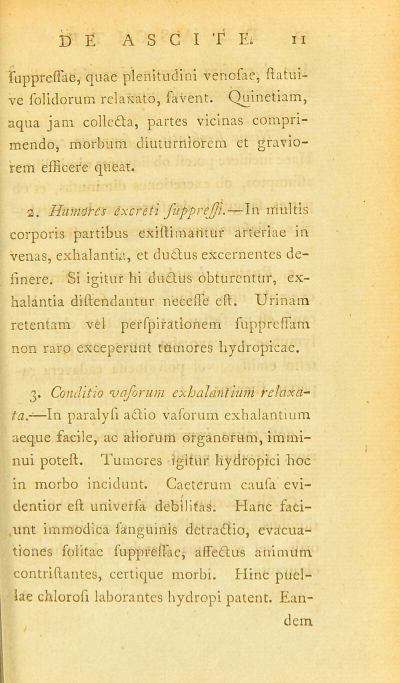 fuppreffiie, quae plenitudini venofae, ftatui- ve folidorum relaxato, favent. Quinetiam, aqua jam collcda, partes vicinas compri- mendo, morbum diuturniorem et gravio- rem efficere queat. 2. Humores excreti fupprejji.—In multis corporis partibus exiftimaiitur arteriae in venas, exhalantia, et cludius excernentes de- linere. Si igitur hi dudus obturentur, ex- halantia diftendantur neceffe eft. Urinam retentam vel peiTpirationem fuppreffam non raro exceperunt tumores hydropicae. t 3. Conditio vaforum exhalantium relaxa- ta.-—In paralyfi adio vaforum exhalantium aeque facile, ac aliorum organorum, immi- nui poteft. Tumores igitur hydropici hoc in morbo incidunt. Caeterum caufa evi- t dentior ell univerfa debilitas. Hanc faci- unt immodica fanguinis detradio, evacua- tiones folitac lupprefl-ae, afFedus animum contriftantes, certique morbi. Eline puel- lae chlorofi laborantes hydropi patent. Ean- dem