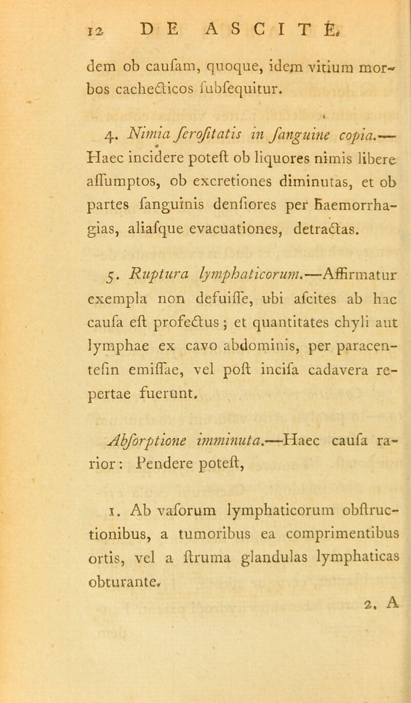 DE A S C I T & dem ob caufam, quoque, idem vitium mor- bos cachedicos fubfequitur. t 4. Nimia ferofitatis in fanguine copia.— Haec incidere poteft ob liquores nimis libere affumptos, ob excretiones diminutas, et ob partes fanguinis denfiores per Raemorrha- gias, aliafque evacuationes, detradas. 5. Ruptura lymphaticorum.—Affirmatur exempla non defuifle, ubi afcites ab hac caufa eft profedus ; et quantitates chyli aut lymphae ex cavo abdominis, per paracen- tefm emiffae, vel poft incifa cadavera re- pertae fuerunt. Ahforptione imminuta.—Haec caufa ra- rior : Tendere poteft, 1. Ab vaforum lymphaticorum obftruc- tionibus, a tumoribus ea comprimentibus ortis, vel a ftruma glandulas lymphaticas obturante. 2. A