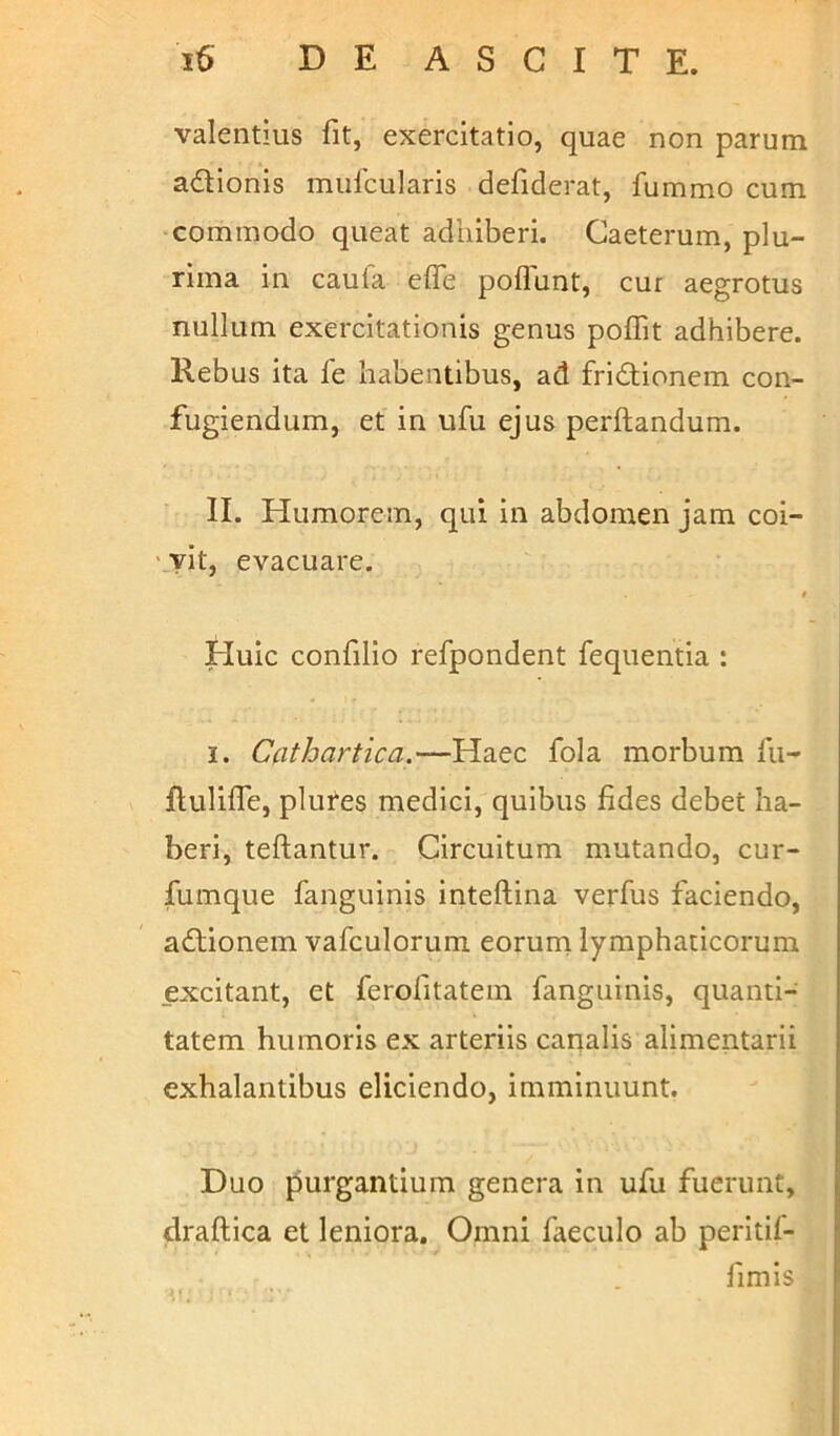 valentius fit, exercitatio, quae non parum adionis mufcularis defiderat, fummo cum commodo queat adhiberi. Caeterum, plu- rima in caula efle poflunt, cur aegrotus nullum exercitationis genus poffit adhibere. Rebus ita fe habentibus, ad fridionem con- fugiendum, et in ufu ejus perflandum. II. Humorem, qui in abdomen jam coi- vit, evacuare. f Huic confilio refpondent fequentia : i. Cathartica.—Haec fola morbum fu- ftulifle, plures medici, quibus fides debet ha- beri, teftantur. Circuitum mutando, cur- fumque fanguinis inteftina verfus faciendo, adionem vafculorum eorum lymphaticorum excitant, et ferofitatem fanguinis, quanti- tatem humoris ex arteriis canalis alimentarii exhalantibus eliciendo, imminuunt. Duo purgantium genera in ufu fuerunt, draftica et leniora. Omni faeculo ab peritif- fimis