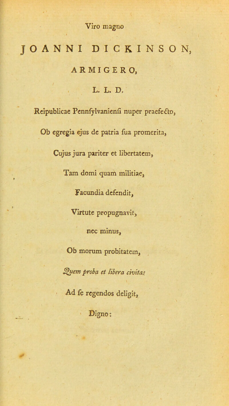 1 Viro magno JOANNI DICKINSON, ARMIGERO, Rcipublicae Pcnnfylvanienfi nuper praefe£lo, Ob egregia ejus de patria fua promerita. Cujus jura pariter et libertatem. Tam domi quam militiae, Facundia defendit, Virtute propugnavit, nec minus, Ob morum probitatem, ^uem proba et libera civitas • Ad fe regendos deligit, > Digno;