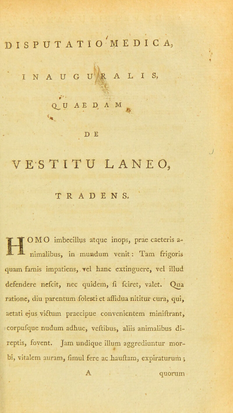 DISPUTATIO ^MEDICA, INAUGU ALIS, W D E VESTITU LANEO, O M O imbecillijs atque inops, prae caeteris a» nimalibus, in mundum venit: Tam frigoris quam famis impatiens, vel hanc extinguere, vel illud defendere ncfcit, nec quidem, li fciret, valet. Q^a ratione, diu parentum folenti et affidua nititur cura, qui, aetati ejus viftum praecipue convenientem miniftrant, corpufque nudum adhuc, veftibus, aliis animalibus di- reptis, fovent. Jam undique illum aggrediuntur mor- bi, vitalem auram, fimul fere ac hauflam, expiraturum ; TRADENS* A quorum