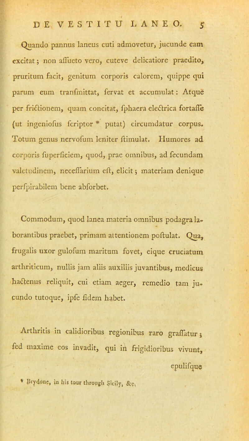 Quando pannus laneus cuti admovetur, jucunde eani excitat; non aflueto vero, cuteve delicatiore praedito, pruritum facit, genitum corporis calorem, quippe qui parum eum tranfmittat, fervat et accumulat: Atque per fri£lionem, quam concitat, fphaera eIe<Slrica fortafle (ut ingeniofus feriptor * putat) circumdatur corpus. Totum genus nervofum leniter flimulat. Humores ad corporis fuperficiem, quod, prae omnibus, ad fecundam valetudinem, neceffarium eft, elicit 5 materiam denique perfpirabilem bene abforbet. Commodum, quod lanea materia omnibus podagra la- borantibus praebet, primam attentionem poftulat. Qua, frugalis uxor gulofum maritum fovet, eique cruciatum arthriticum, nullis jam aliis auxiliis juvantibus, medicus ihailenus reliquit, cui etiam aeger, remedio tam ju- cundo tutoque, ipfe fidem habet. Arthritis in calidioribus regionibus raro grafiatur} fed maxime eos invadit, qui iii frigidioribus vivunt, epulifque ♦ Bry^one, jn his tour throygh Sicily, &f,