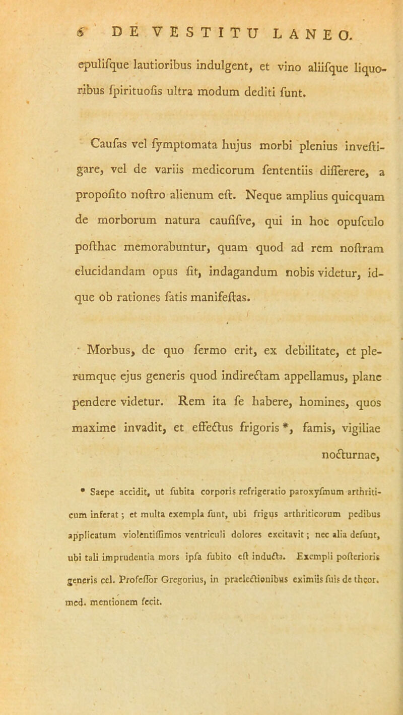 cpulifque lautioribus indulgent, et vino aliifque liquo- ribus fpirituofis ultra modum dediti funt. Caufas vel fymptomata hujus morbi plenius invefti- gare, vel de variis medicorum fententiis dilTerere, a propofito noftro alienum eft. Neque amplius quicquam de morborum natura caufifve, qui in hoc opufculo pofthac memorabuntur, quam quod ad rem noftram elucidandam opus fit, indagandum nobis videtur, id- que ob rationes fatis manifeftas. ■ Morbus, de quo fermo erit, ex debilitate, et ple- rumque ejus generis quod indireflam appellamus, plane pendere videtur. Rem ita fe habere, homines, quos maxime invadit, et effeftus frigoris *, famis, vigiliae nodbirnac, • Saepe accidit, ut fubita corporis refrigeratio paroxyfmum arthriti- cum inferat; et multa exempla funt, ubi frigus arthriticorum pedibus applicatum vlolentiffimos ventriculi dolores excitavit; nec alia defunt, ubi tali imprudentia mors ipfa fubito eft indufla. Exempli pofterioris generis cel. Profc/Ibr Gregorius, in praeleflienibus eximiis fuis de theor. med. mentionem fecit.