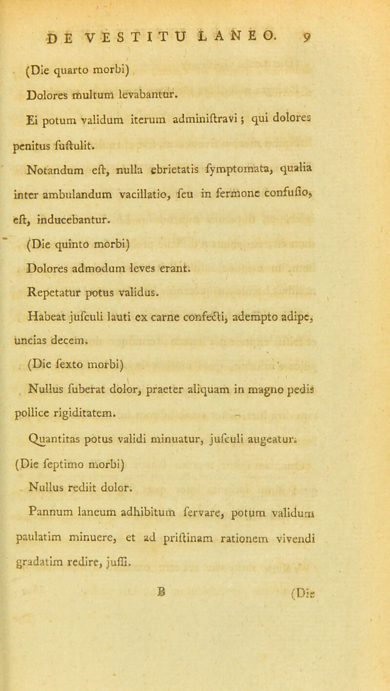 . (Die quarto morbi) Dolores multum levabantur. Ei potum validum iterum adminiftravi 5 qui dolores penitus fuftulit. Notandum eft, nulla ebrietatis fymptomata, qualia inter ambulandum vacillatio, feu in fermonc confufio, cft, inducebantur. (Die quinto morbi) Dolores admodum leves erant. Repetatur potus validus. Habeat jufculi lauti ex carne confedli, adempto adipe, uncias decem. (Die Texto morbi) Nullus fuberat dolor, praeter aliquam in magno pedis pollice rigiditatem. Quantitas potus validi minuatur, jufculi augeatui'i (Die feptimo morbi) Nullus rediit dolor. Pannum laneum adhibitum fervare, potum validum paulatim minuere, et ad pidftinam rationem vivendi gradatim redire, JuflI.