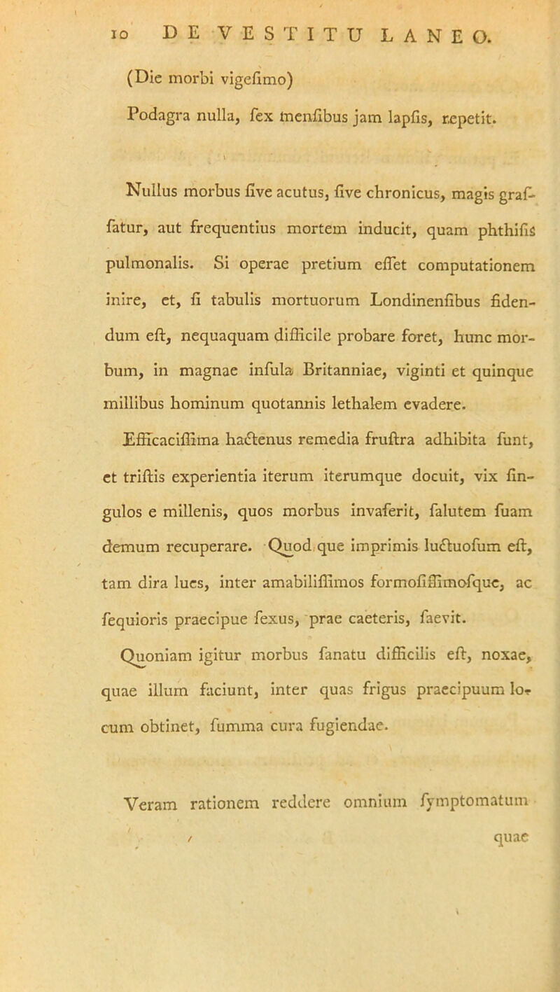 (Die morbi vigefimo) Podagra nulla, fex inenllbus jam lapfis, repetit. Nullus morbus five acutus, five chronicus, magis graf. fatur, aut frequentius mortem inducit, quam phthifis pulmonalis. Si operae pretium elTet computationem inire, et, fi tabulis mortuorum Londinenfibus fiden- dum eft, nequaquam difficile probare foret, hunc mor- bum, in magnae infula Britanniae, viginti et quinque millibus hominum quotannis lethalem evadere. EfiTcaciflima haiSIenus remedia fruftra adhibita funt, et triflis experientia iterum iterumque docuit, vix fin- gulos e millenis, quos morbus invaferit, falutem fuam demum recuperare. Quod, que imprimis lu^luofum eft, tam dira lues, inter amabiliffimos formofiffimo^fquc, ac fequioris praecipue fexus, prae caeteris, faevit. Quoniam igitur morbus fanatu difiicilis eft, noxae, quae illum faciunt, inter quas frigus praecipuum lor cum obtinet, fumma cura fugiendae. Veram rationem reddere omnium fymptomatum quae