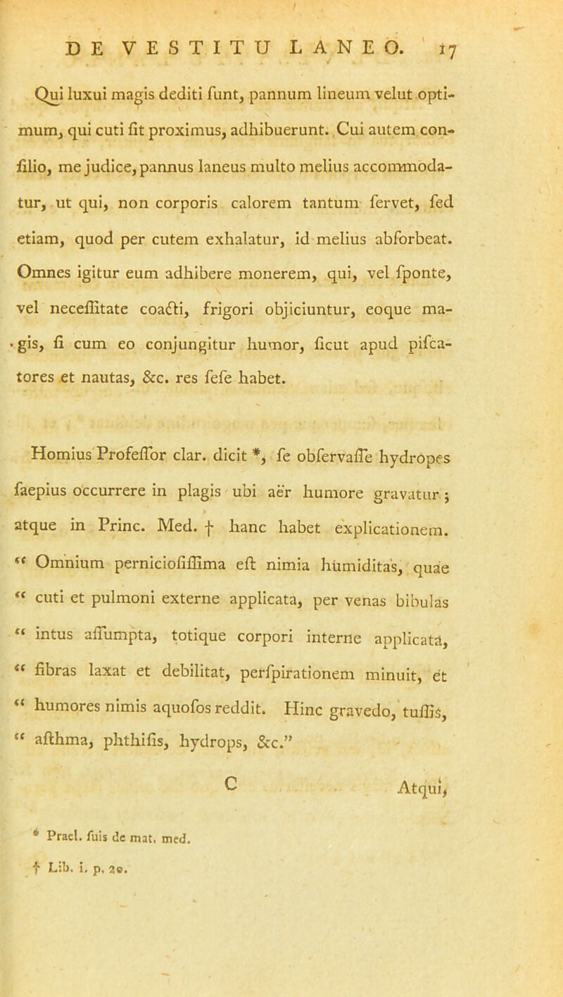 4 * Qui luxui magis dediti funt, pannum lineum velut opti- mum, qui cuti fit proximus, adhibuerunt. Cui autem con- filio, me judice, pannus laneus multo melius accommoda- tur, ut qui, non corporis calorem tantum fervet, fed etiam, quod per cutem exhalatur, id melius abforbeat. Omnes igitur eum adhibere monerem, qui, vel fponte, vel necefiitate coafti, frigori objiciuntur, eoque ma- • gis, fi cum eo conjungitur humor, ficut apud pifca- tores .et nautas, &c. res fefe habet. Hornius ProfelTor clar. dicit *, fe obfervafie hydrOpes faepius occurrere in plagis ubi aer humore gravatur } atque in Prine. Med. f hanc habet explicationem. “ Omnium perniciofiffima eft nimia hiimiditas, quae cuti et pulmoni externe applicata, per venas bibulas “ intus alTumpta, totique corpori interne applicata, fibras laxat et debilitat, perfpirationem minuit, et humores nimis aquofos reddit. Hinc gravedo, tufiis, “ afthma, phthifis, hydrops, &c.” Atqui^ * Pracl. Alis de mat. med. t Lib. i, p. 20. c