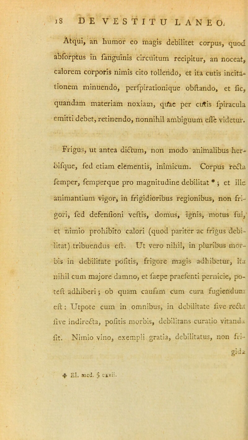 Atqui, an humor eo magis debilitet corpus, quod I abforptus in lan^inis circuitum recipitur, an noceat, calorem corporis nimis cito tollendo, et ita cutis incita- tionem minuendo, peiTpirationique obftando, et fic, quandam materiam noxiam, qifae per cutis fpiracula emitti debet, retinendo, nonnihil ambiguum eflc videtur. Frigus, ut antea dictum, non modo animalibus her- bifque, fed etiam clementis, inimicum. Corpus reiria femper, femperque pro magnitudine debilitat * ; et ille animantium vigor, in frigidioribus regionibus, non fri- I gori, fed defcnfioni veftis, domus, ignis, motus fui,' et nimio prohibito calori (quod pariter ac frigus debi- litat) tribuendus eft. Ut vero nihil, in pluribus mor- bis in debilitate politis, frigore magis adhibetui', ita nihil cum majore damno, et faepe praefenti pernicie, po- teft adhiberi; ob quam caufam cum cura fugiendum eft; Utpote cum in omnibus, in debilitate live reift.i live indire»fta, politis morbis, debilitans curatio vitanua ftt. Nimio vino, exempli gratia, debilitatus, non fri- gida ^ El. mcJ. 5 ckvii.