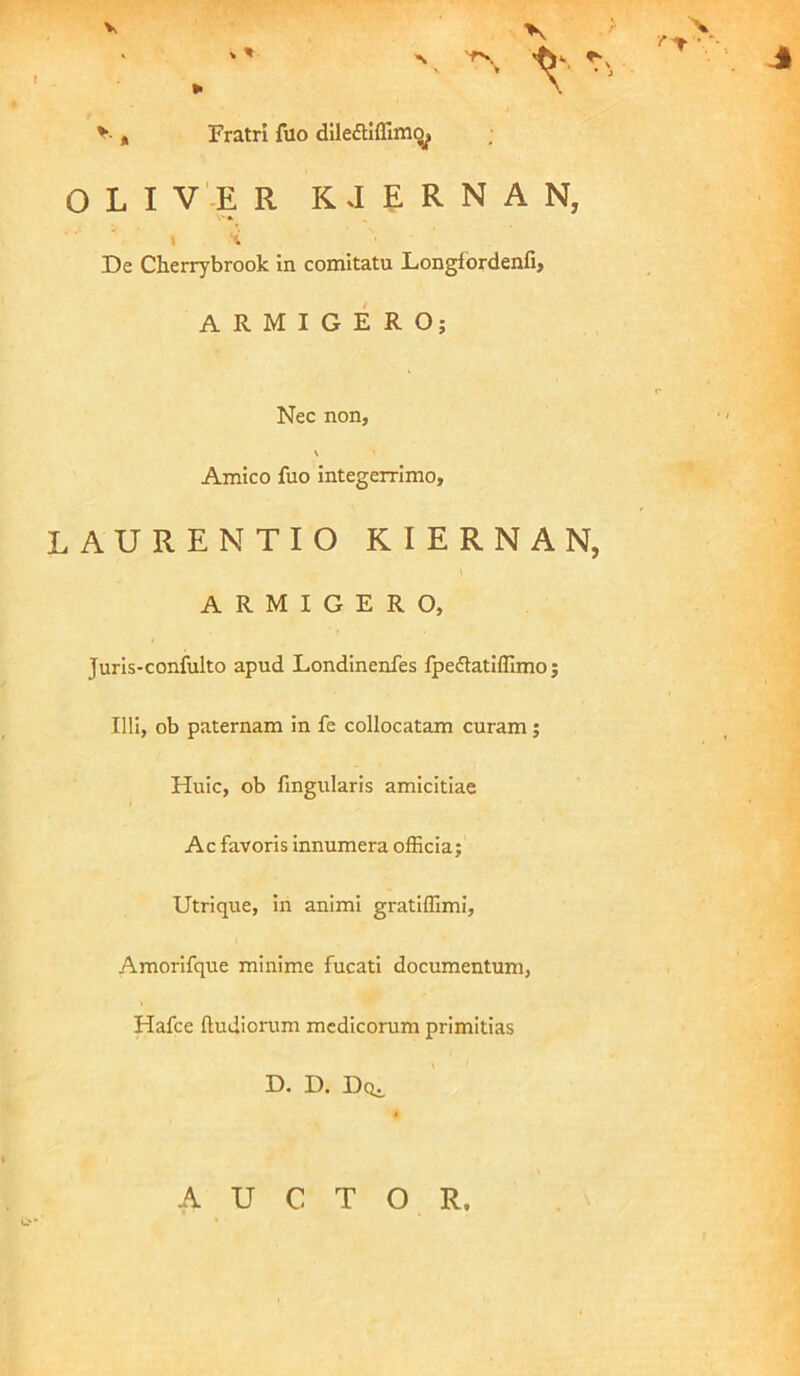 V 1, Fratri fuo dileflUTim^ O L I V'-E R KJERNAN, V* 1 'i De Cherrybrook in comitatu Longfbrdenfi» ARMIGERO; Nec non, Amico fuo integerrimo, LAURENTIO KIERNAN, i ARMIGERO, Juris-confulto apud Londinenfes fpedatiffimo; Illi, ob paternam in fe collocatam curam; Huic, ob fingularis amicitiae Ac favoris innumera officia; Utrique, in animi gratiffimi, Amorifque minime fucati documentum, Hafce ftudiorum medicorum primitias D. D. Doi. AUCTOR.