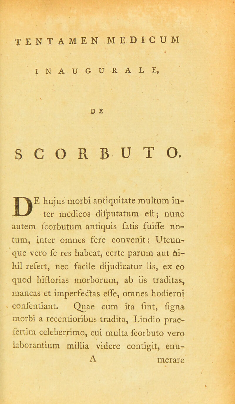 INAUGURALE, D E S C O R B U T O. De hujus morbi antiquitate multum in- ter medicos difputatum eft; nunc autem fcorbutum antiquis fatis fuifle no- tum, inter omnes fere convenit: Utcun- que vero fe res habeat, certe parum aut fii- hil refert, nec facile dijudicatur lis, ex eo quod hiftorias morborum, ab iis traditas, mancas et imperfe£las elfe, omnes hodierni ^ confentiant. Quae cum ita fint, figna morbi a recentioribus tradita, Lindio prae- fertim celeberrimo, cui multa fcorbuto vero laborantium millia videre contigit, enu- A merare