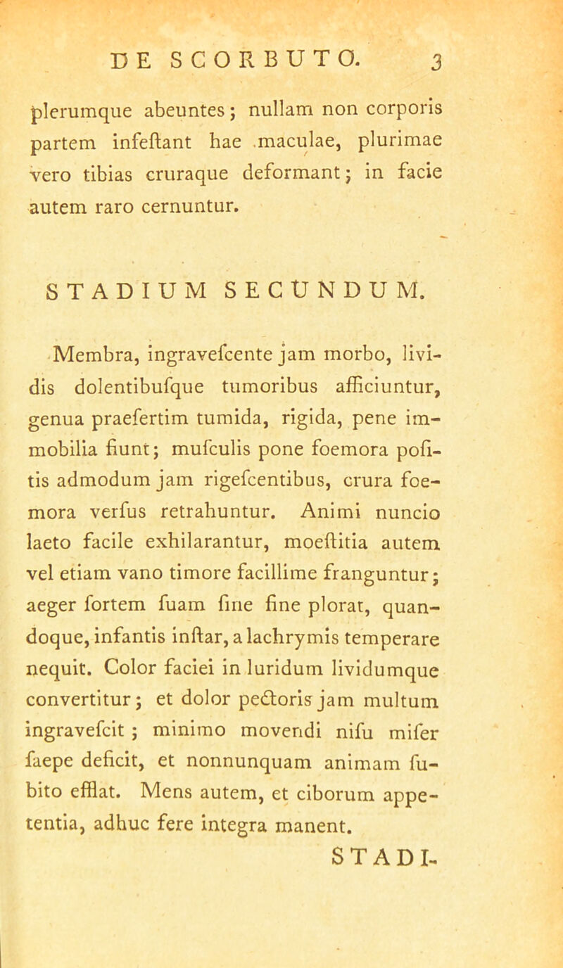 plerumque abeuntes; nullam non corporis partem infeftant hae .maculae, plurimae vero tibias cruraque deformant j in facie autem raro cernuntur. STADIUM SECUNDUM. 'Membra, ingravefcente jam morbo, livi- dis dolentibufque tumoribus afficiuntur, genua praefertim tumida, rigida, pene im- mobilia fiunt; mufculis pone foemora pofi- tis admodum jam rigefcentibus, crura foe- mora verfus retrahuntur. Animi nuncio laeto facile exhilarantur, moeftitia autem, vel etiam vano timore facillime franguntur; aeger fortem fuam fine fine plorat, quan- doque, infantis inftar, a lachrymis temperare nequit. Color faciei in luridum lividumque convertitur; et dolor pedtorisjam multum ingravefcit ; minimo movendi nifu mifer faepe deficit, et nonnunquam animam fu- bito efflat. Mens autem, et ciborum appe- tentia, adhuc fere integra manent. S T A D I-