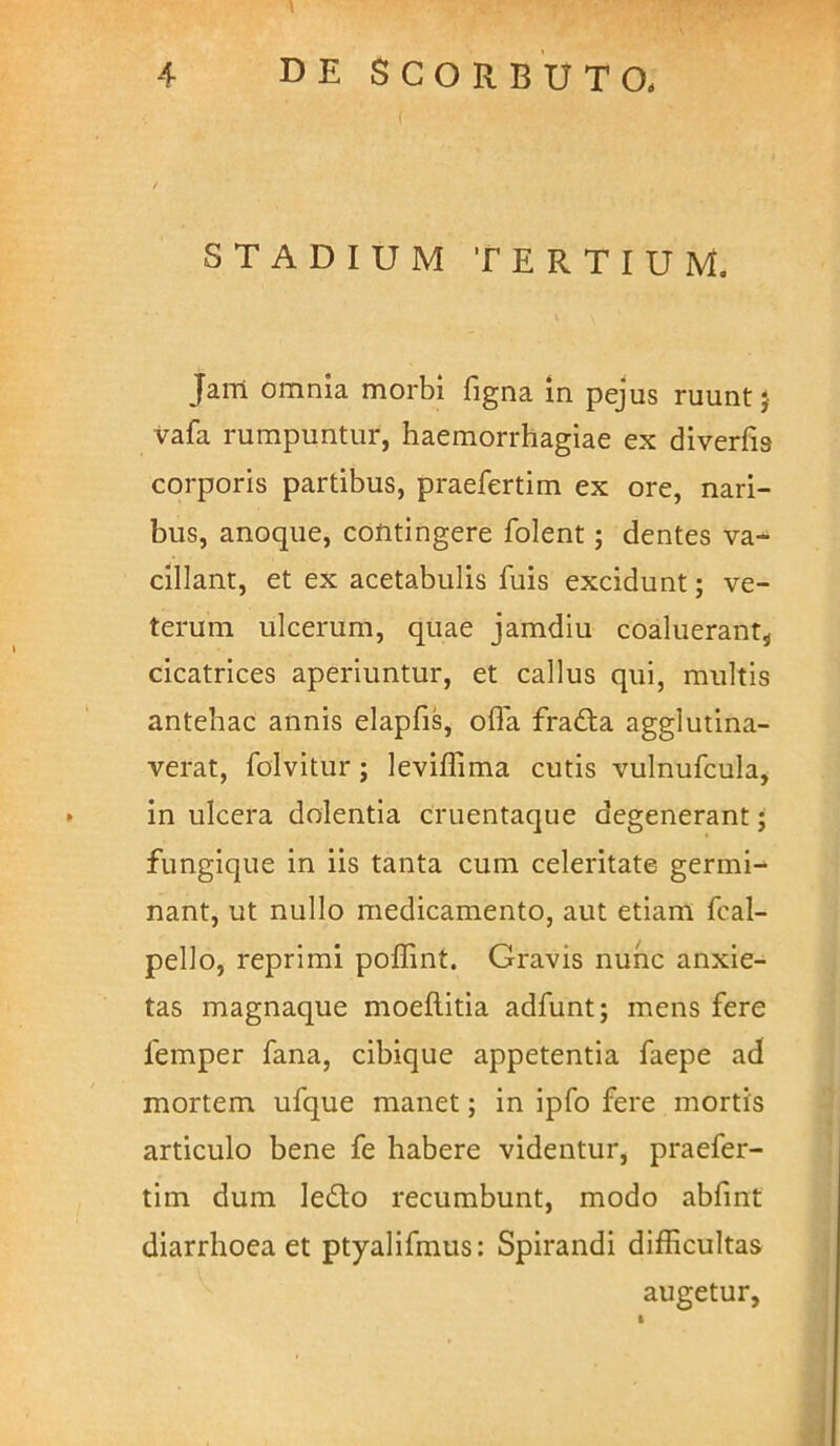 STADIUM TERTIUM. Jani omnia morbi figna in pejus ruunt j vafa rumpuntur, haemorrhagiae ex diverfia corporis partibus, praefertim ex ore, nari- bus, anoque, contingere folent; dentes va- cillant, et ex acetabulis fuis excidunt; ve- terum ulcerum, quae jamdiu coaluerant, cicatrices aperiuntur, et callus qui, multis antehac annis elapfis, offa fradta agglutina- verat, folvitur; leviffima cutis vulnufcula, in ulcera dolentia cruentaque degenerant • fungique in iis tanta cum celeritate germi^ nant, ut nullo medicamento, aut etiam fcal- pello, reprimi poffint. Gravis nunc anxie- tas magnaque moeftitia adfunt; mens fere femper fana, cibique appetentia faepe ad mortem ufque manet; in ipfo fere mortis articulo bene fe habere videntur, praefer- tim dum ledo recumbunt, modo abfint diarrhoea et ptyalifmus: Spirandi difficultas augetur,