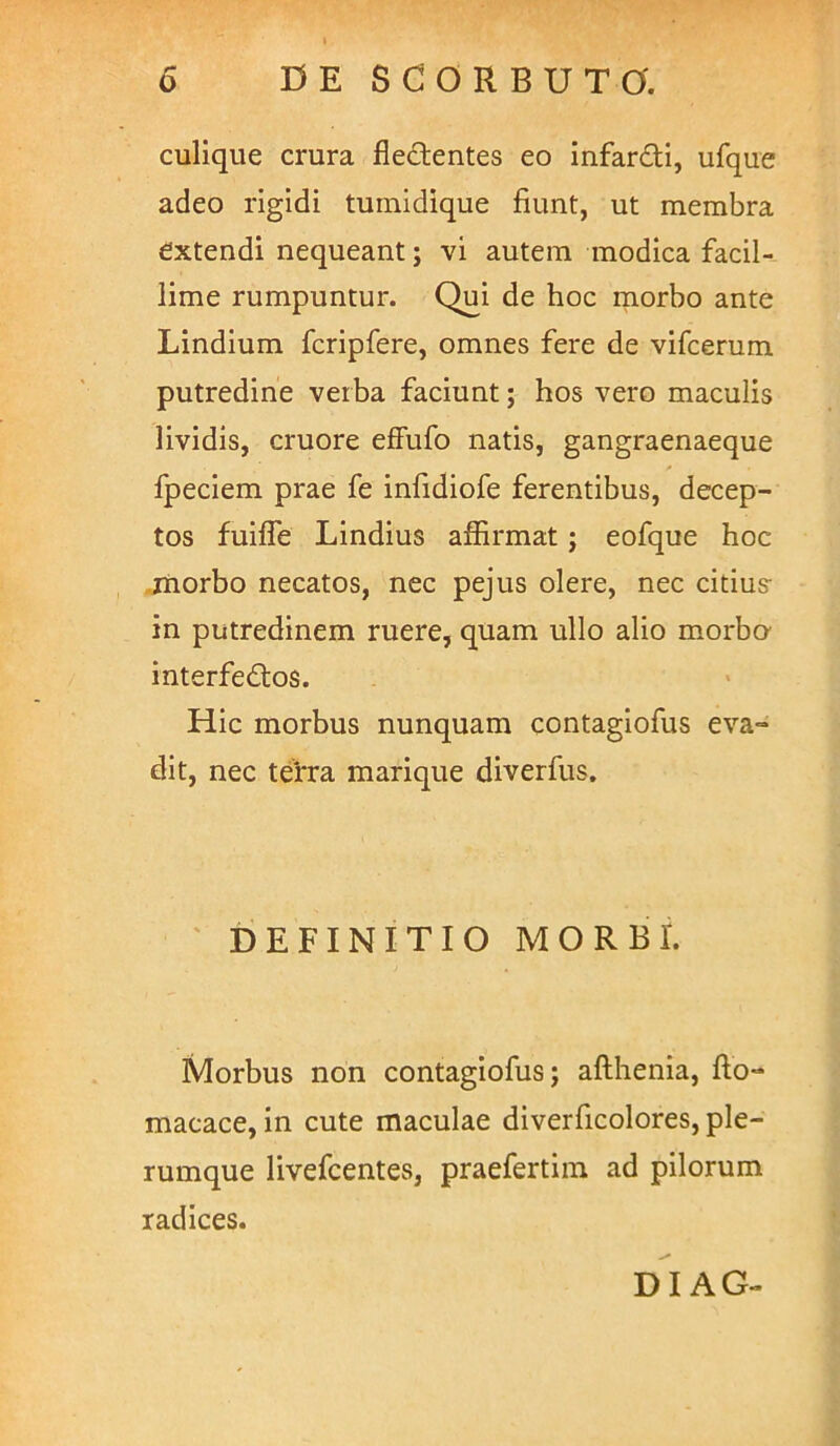 culique crura fledentes eo infardi, ufque adeo rigidi tuinidique fiunt, ut membra extendi nequeant; vi autem modica facil- lime rumpuntur. Qui de hoc morbo ante Lindium fcripfere, omnes fere de vifcerum putredine verba faciunt; hos vero maculis lividis, cruore effufo natis, gangraenaeque fpeciem prae fe inlidiofe ferentibus, decep- tos fuiffe Lindius affirmat; eofque hoc jnorbo necatos, nec pejus olere, nec citius- in putredinem ruere, quam ullo alio morbo- interfedos. Hic morbus nunquam contagiofus eva- dit, nec tefra marique diverfus. ' DEFINITIO MORBI. Morbus non contagiofus; afthenia, fto- macace, in cute maculae diverficolores, ple- rumque livefcentes, praefertiin ad pilorum radices. DI AG-