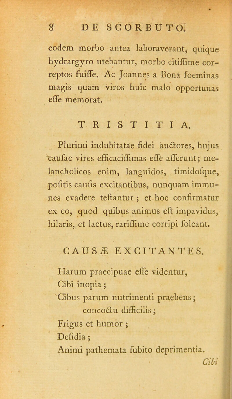 eodem morbo antea laboraverant, quique hydrargyro utebantur, morbo citifTime cor- reptos fuiffe. Ac Joannes a Bona foeminas magis quam viros huic malo opportunas efle memorat. TRISTITIA. Plurimi indubitatae fidei audtores, hujus, xaufae vires efficacifiimas efle afferunt; me- lancholicos enim, languidos, timidofque, pofitis caufis excitantibus, nunquam immu- nes evadere teftantur ; et hoc confirmatur ex eo, quod quibus animus eft impavidus, hilaris, et laetus, rariflime corripi Ibleant. CAUS^ EXCITANTES. Harum praecipuae effe videntur. Cibi inopia; Cibus parum nutrimenti praebens; concodiu difficilis; Frigus et humor ; Defidia; Animi pathemata fubito deprimentia. Cibi