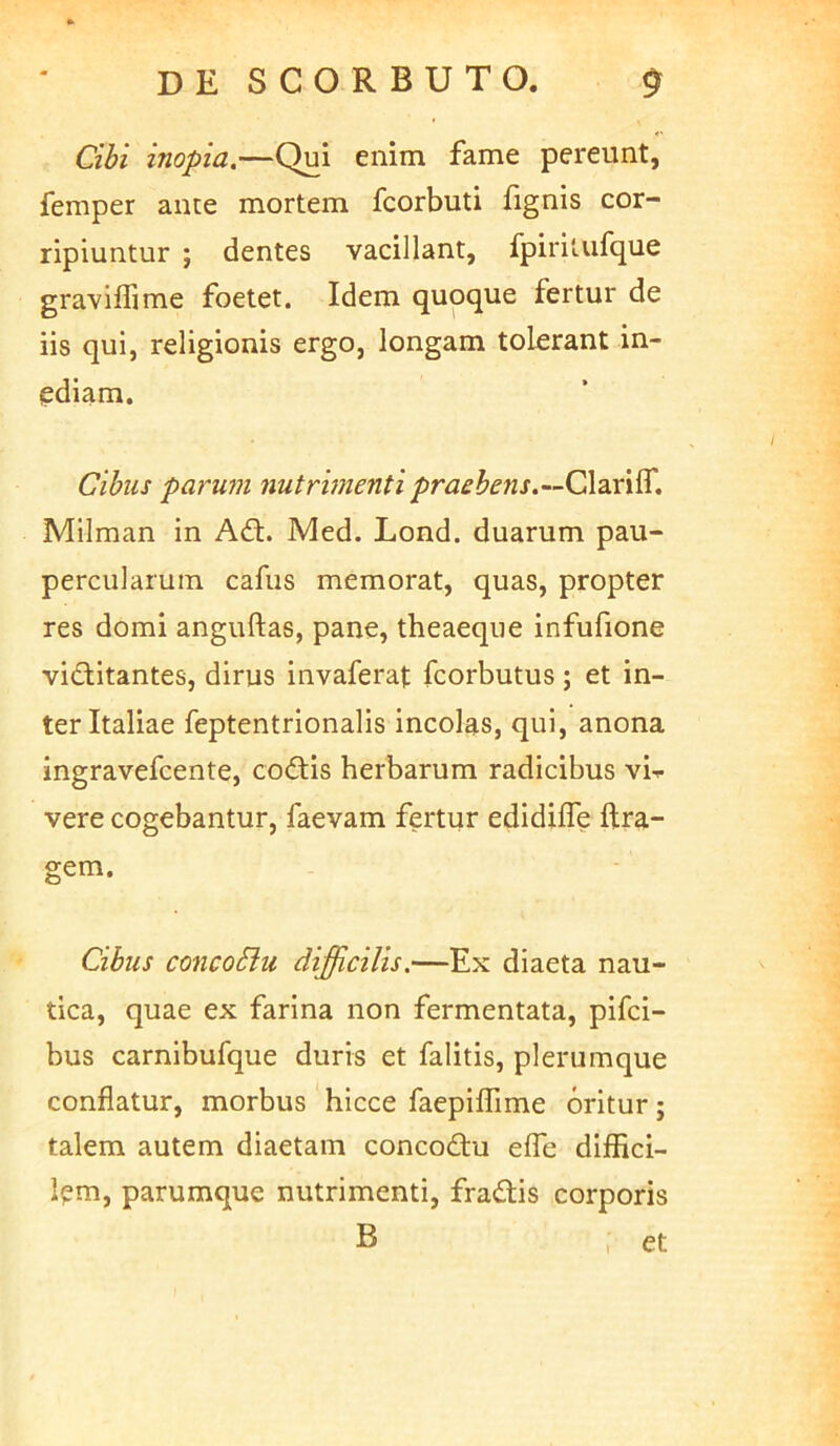 Cibi inopia.—Qui enim fame pereunt, femper ance mortem fcorbuti fignis cor- ripiuntur ; dentes vacillant, fpirilufque graviflime foetet. Idem quoque fertur de iis qui, religionis ergo, longam tolerant in- ediam. Cibus parum nutrhnenti prashens.-~C\2X\^. Milman in Ad. Med. Lond. duarum pau- percularum cafus memorat, quas, propter res domi anguftas, pane, theaeque infufione viditantes, dirus invaferat fcorbutus; et in- ter Italiae feptentrionalis incolas, qui, anona ingravefcente, codis herbarum radicibus vi-*- vere cogebantur, faevam fertur edidiffe ftra- gem. Cibus concoSlu difficilis.—Ex diaeta nau- tica, quae ex farina non fermentata, pifci- bus carnibufque duris et falitis, plerumque conflatur, morbus hicce faepilTime oritur; talem autem diaetam concodu elTe diffici- Ipm, parumque nutrimenti, fradis corporis B , et