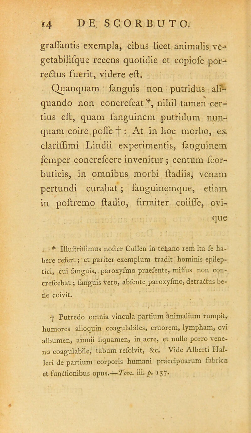 graflantis exempla, cibuS licet animalis^ve-* getabilifque recens quotidie et copiofe por- redtus fuerit, videre eft. Quanquam fanguis non putridus all'- quando non concrefcat*, nihil tamen cer- tius eft, quam fanguinem putridum nun- quam coire pofle f : At in hoc morbo, ex clariflimi Lindii experimentis, fanguinem femper concrefcere invenitur; centum fcor- buticis, in omnibus morbi ftadiis, venam pertundi curabat ; fanguinemque, etiam in poftremo ftadio, firmiter coiifle, ovi- que , * Illuftrlflimus nofter Cullen in tetano rem Ita fe ha- bere refert; et pariter exemplum tradit hominis epilep- tici, cui fanguis, .paroxyfmo praefente, milTus non con- crefcebat; fanguis vero, abfente_ paroxyfmo, detraflus be- ne coivit. I -}• Putredo omnia vincula partium Animalium rumpit, humores alioquin coagulablles, cruorem, lympham, ovi albumen, amnii liquamen, in acre, et nullo porro vene- no coagulabile, tabum refolvit, &c. Vide Alberti Hal- leri de partium corporis humani praecipuarum fabrica et fundionibus opus.—Tom. iii./>. 137.