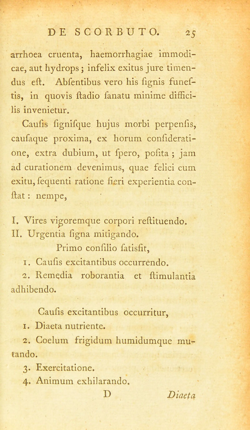 arrhoea cruenta, haemorrhagiae immodi- cae, aut hydrops ; infelix exitus jure timen- dus eft. Abfentibus vero his fignis funef- tis, in quovis ftadio fanatu minime diffici- lis invenietur. Caufis fignifque hujus morbi perpenfis, caufaque proxima, ex horum confiderati- one, extra dubium, ut fpero, polita ; jam ad curationem devenimus, quae felici cum exitu, fequenti ratione fieri experientia con- fiat : nempe, I. Vires vi^oremque corpori refiituendo. II. Urgentia figna mitigando. Primo confilio fatisfit, 1. Caufis excitantibus occurrendo. 2. Remedia roborantia et fiimulantia adhibendo. Caufis excitantibus occurritur, 1. Diaeta nutriente. 2. Coelum frigidum humidumque mu- tando. 3. Exercitatione. 4. Animum exhilarando. D Diaeta