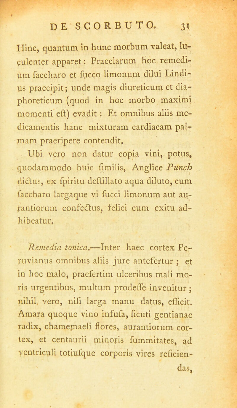 de SCORBUTO, 3? Hinc, quantum in hunc morbum valeat, lu- culenter apparet: Praeclarum hoc remedi- um faccharo et fucco limonum dilui Lindi- us praecipit; unde magis diureticum et dia- phoreticum (quod in hoc morbo maximi momenti eft) evadit: Et omnibus aliis me- dicamentis hanc mixturam cardiacam pal- mam praeripere contendit. Ubi vero non datur copia vini, potus, quodammodo huic fimilis, Anglice Punch didlus, ex fpiritu deflillato aqua diluto, cum faccharo largaque vi fucci limonum aut au- |-antiorum confedtus, felici cum exitu ad- hibeatur. Remedia tonica,—Inter haec cortex Pe- ruvianus omnibus aliis jure antefertur ; et in hoc malo, praefertim ulceribus mali mo- ris urgentibus, multum prodefle invenitur ; nihil, vero, nifi larga manu datus, efficit. Amara quoque vino infufa, ficuti gentianae radix, chamemaeli flores, aurantiorum cor- tex, et centaurii minoris fummitates, ^d ventriculi totiufqiie corporis vires reficien- das.