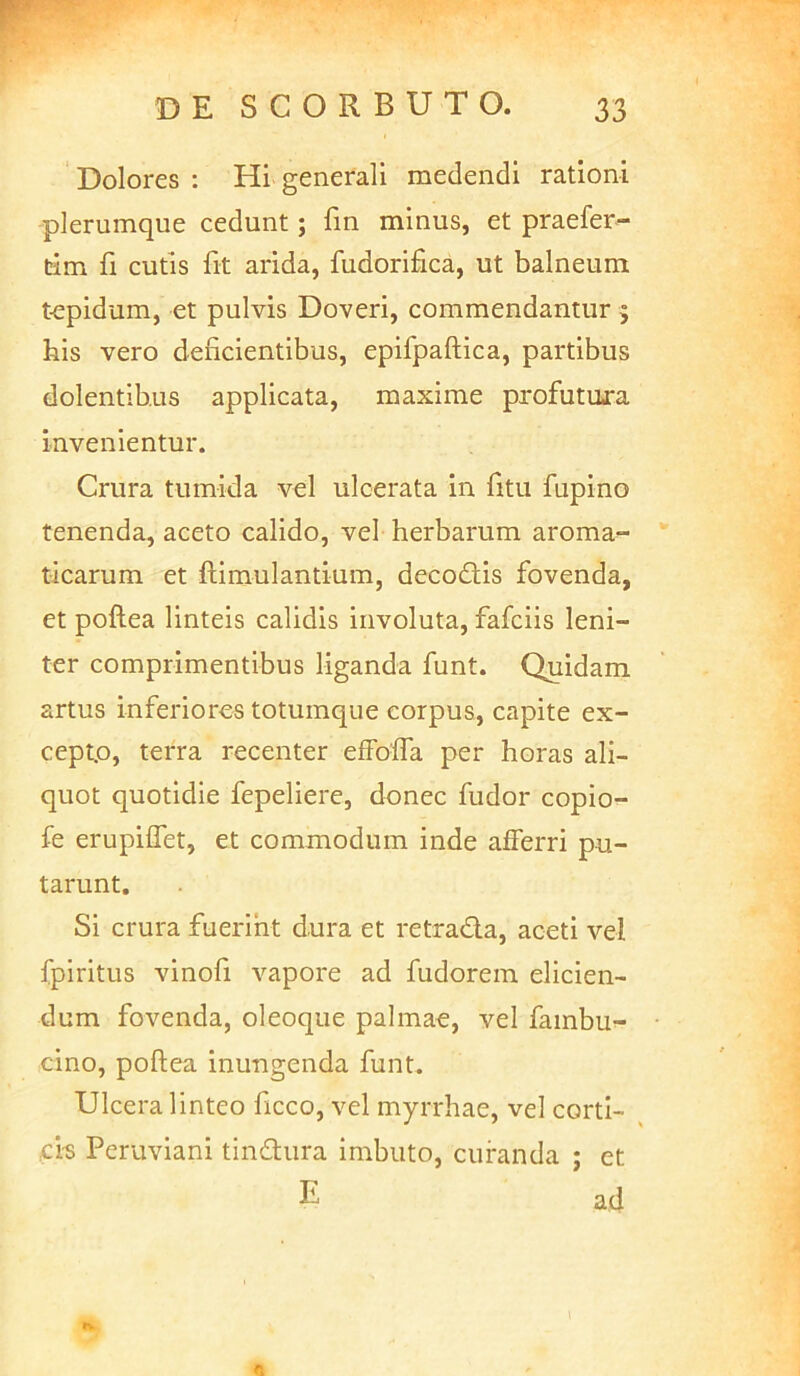 Dolores : Hi generali medendi rationi plerumque cedunt; fin minus, et praefer- tim fi cutis fit arida, fudorifca, ut balneum tepidum, et pulvis Doveri, commendantur 5 his vero deficientibus, epifpaftica, partibus dolentibus applicata, maxime profutura invenientur. Crura tumida vel ulcerata in fitu fupino tenenda, aceto calido, vel herbarum aroma^ ticarum et ftimulantium, decodlis fovenda, et poftea linteis calidis involuta, fafciis leni- ter comprimentibus liganda funt. Quidam artus inferiores totumque corpus, capite ex- cepto, terra recenter efFofla per horas ali- quot quotidie fepeliere, donec fudor copio- fe erupiffet, et commodum inde afferri pu- tarunt. Si crura fuerint dura et retrada, aceti vel fpiritus vinofi vapore ad fudorem elicien- dum fovenda, oleoque palmae, vel fambu- cino, poftea inungenda funt. Ulcera linteo ficco, vel myrrhae, vel corti- ei-s Peruviani tindura imbuto, curanda ; et E ad tv 1