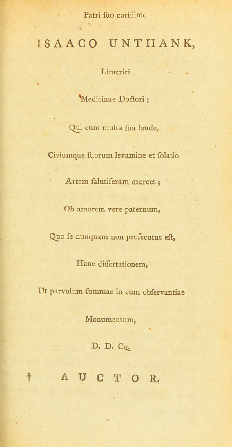 Patri fuo cariffimo ^ c ISAACO UNTHANK, Limerici - - A, V Medicinae-Doclorl; Qui cum multa fua laude, Civiumque fuorum levamine et folatio ' Artem falutiferam exercet j ' Ob amorem vere paternum, Quo fe nunquam non profecutus eft. Hanc diflertationem. Ut parvulum fummae in eum obfervantiac \ Monumentum, % D. D. Cq^ t auctor.