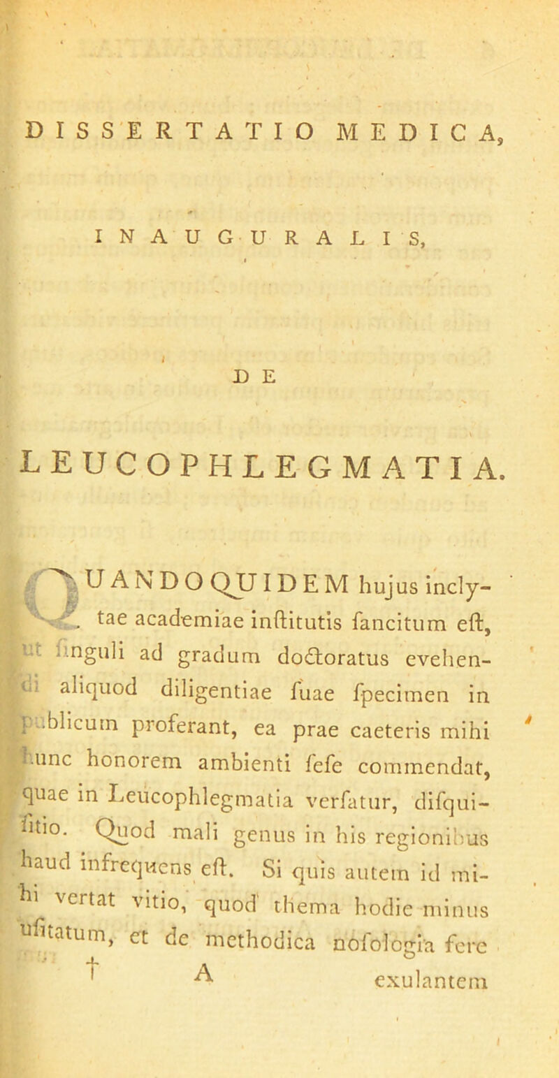 DISSERTATIO MEDICA, INAUGURATIS, U E LEUCOPHLEGMATIA. ^ U A N D O QUID E M hujus incly- academiae inftitutis fancitum eft, ut Unguli ad gradum dodtoratus evelien- ui aliquod diligentiae fuae fpecimen in '-.blicum proferant, ea prae caeteris mihi hunc honorem ambienti fefe commendat, quae in Leucophlegmatia verfatur, difqui- ^itio. Quod mali genus in his regionibus haud infrequens efl. Si quis autem id mi- hi vertat vitio,'-quod' thema hodie minus ufnatum, ct de methodica nofologia fere ' ^ exulantem i