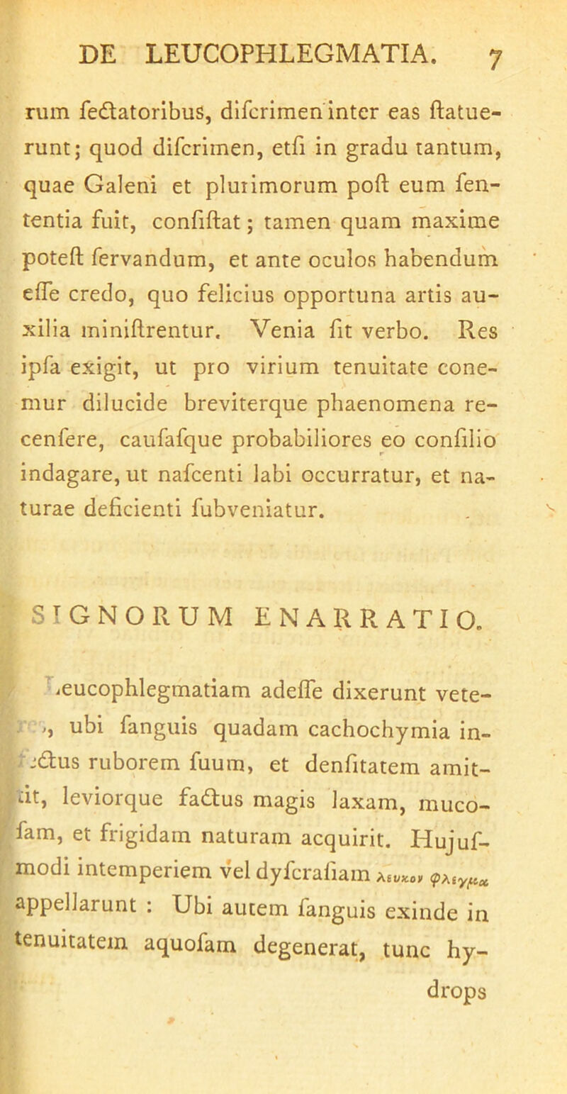 rum fedatoribus, difcrimen inter eas ftatue- runt; quod difcrimen, etfi in gradu tantum, quae Galeni et plurimorum poft eum fen- tentia fuit, confiftat; tamen quam maxime poteft fervandum, et ante oculos habendum eife credo, quo felicius opportuna artis au- xilia miniftrentur. Venia fit verbo. Res ipfa exigit, ut pro virium tenuitate cone- mur dilucide breviterque phaenomena re- cenfere, caufafque probabiliores eo coniilio indagare, ut nafcenti labi occurratur, et na- turae deficienti fubveniatur. SIGNORUM ENARRATIO. / ^ieucophlegmatiam adeffe dixerunt vete- ; j, ubi fanguis quadam cachochymia in- tjdus ruborem fuum, et denfitatem amit- ut, leviorque fadus magis laxam, muco- fam, et frigidam naturam acquirit. Hujuf- modi intemperiem vel dyfcrafiam appellarunt : Ubi autem fanguis exinde in tenuitatem aquofam degenerat, tunc hy- drops