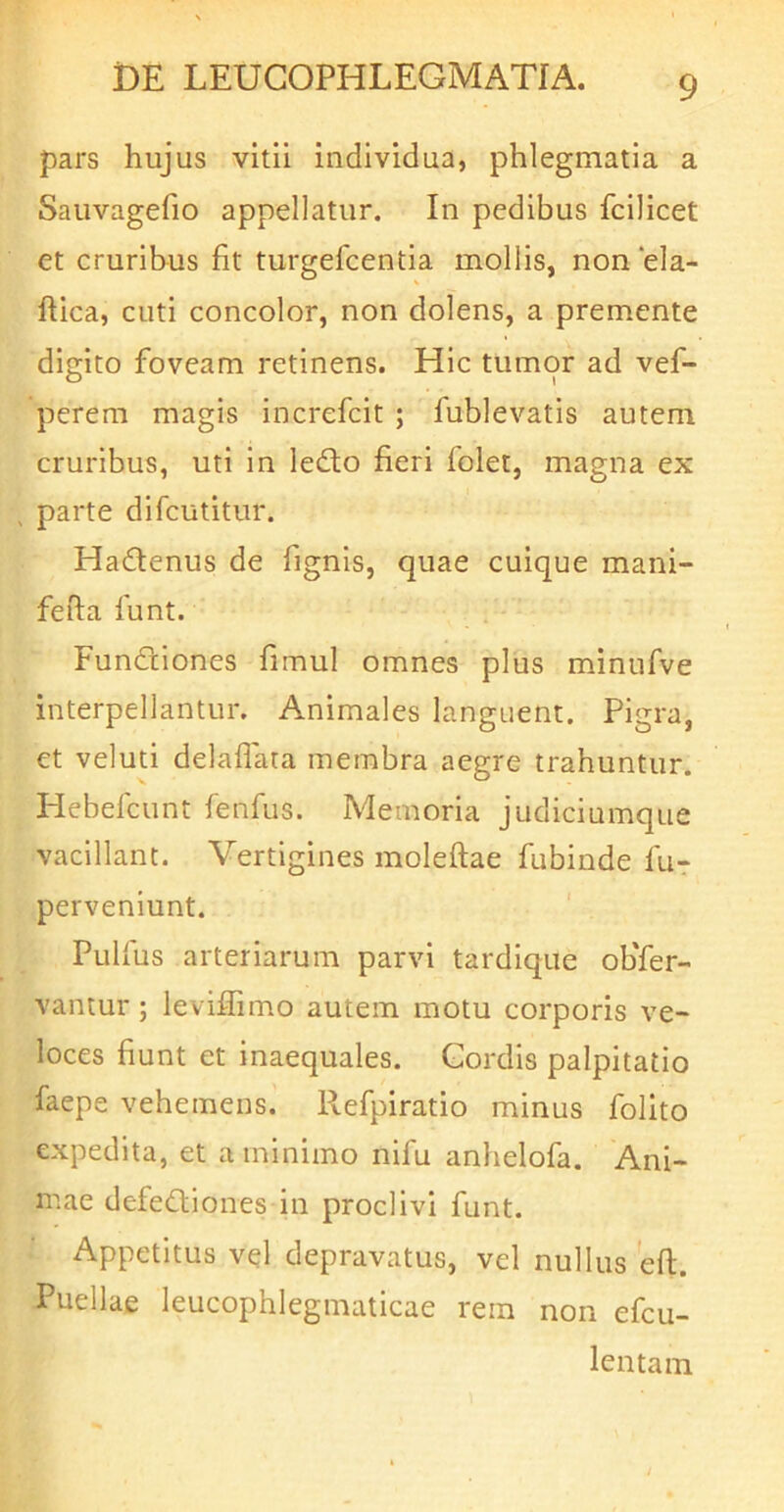 pars hujus vitii individua, phlegmatia a Sauvagefio appellatur. In pedibus fcilicet et cruribus fit turgefcentia mollis, non ela- ftica, cuti concolor, non dolens, a premente digito foveam retinens. Hic tumor ad vef- perem magis increfeit ; fublevatis autem cruribus, uti in ledto fieri folet, magna ex ^ parte difeutitur. Hadenus de fignis, quae cuique mani- fefta funt. Fundliones fimul omnes plus minufve interpellantur. Animales languent. Pigra, et veluti delaflata membra aegre trahuntur. Hebefeunt fenfus. Memoria judiciumque vacillant. Vertigines moleftae fubinde fu- perveniunt. Pulfus arteriarum parvi tardique oKfer- vantur; leviflimo autem motu corporis ve- loces fiunt et inaequales. Cordis palpitatio faepe vehemens. Refpiratio minus folito expedita, et a minimo nifu anhelofa. Ani- mae defedlioiies in proclivi funt. Appetitus vel depravatus, vel nullus efl. Puellae leucophlegmaticae rem non efeu- lentam